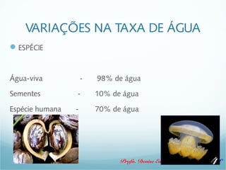 VARIAÇÕES NA TAXA DE ÁGUA 
Profa. Denise Esteves Moritz - UNISUL 
ESPÉCIE 
Água-viva - 98% de água 
Sementes - 10% de água 
Espécie humana - 70% de água 
4 
 