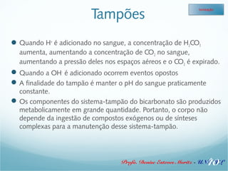 Tampões 
Ionização 
Quando H+ é adicionado no sangue, a concentração de H2CO3 
aumenta, aumentando a concentração de CO2 no sangue, 
aumentando a pressão deles nos espaços aéreos e o CO2 é expirado. 
Quando a OH- é adicionado ocorrem eventos opostos 
A finalidade do tampão é manter o pH do sangue praticamente 
constante. 
Os componentes do sistema-tampão do bicarbonato são produzidos 
metabolicamente em grande quantidade. Portanto, o corpo não 
depende da ingestão de compostos exógenos ou de sínteses 
complexas para a manutenção desse sistema-tampão. 
40 
Profa. Denise Esteves Moritz - UNISUL 
 