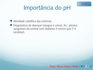 Importância do pH 
Atividade catalítica das enzimas; 
Diagnóstico de doenças (sangue e urina). Ex.: plasma 
sanguíneo do animal com diabetes é menor que 7,4 
(acidose). 
Ionização 
43 
Profa. Denise Esteves Moritz - UNISUL 
 