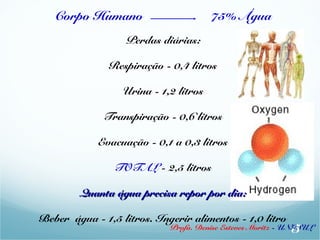 Corpo Humano 75% Água 
Perdas diárias: 
Respiração - 0,4 litros 
Urina - 1,2 litros 
Transpiração - 0,6 litros 
Evacuação - 0,1 a 0,3 litros 
TOTAL - 2,5 litros 
Quanta áágguuaa pprreecciissaa rreeppoorr ppoorr ddiiaa:: 
Beber água - 1,5 litros. Ingerir alimentos - 1,0 litro 5 
Profa. Denise Esteves Moritz - UNISUL 
 