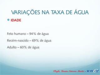 VARIAÇÕES NA TAXA DE ÁGUA 
IDADE 
Profa. Denise Esteves Moritz - UNISUL 
Feto humano – 94% de água 
Recém-nascido – 69% de água 
Adulto – 60% de água 
6 
 