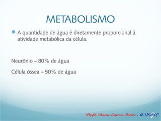 METABOLISMO 
A quantidade de água é diretamente proporcional à 
atividade metabólica da célula. 
Profa. Denise Esteves Moritz - UNISUL 
Neurônio – 80% de água 
Célula óssea – 50% de água 
7 
 