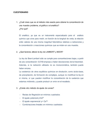 CUESTIONARIO 
1. ¿Cuál crees que es el método más exacto para obtener la concentración de 
una muestra problema, el gráfico o el analítico? 
¿Por qué? 
El analítico, ya que es un instrumento especializado para el análisis 
químico que sirve para medir, en función de la longitud de onda, la relación 
entre valores de una misma magnitud fotométrica relativos a radiaciones y 
la concentración o reacciones químicas que se miden en una muestra. 
2. ¿Qué factores alteran la ley de LAMBERT y BEER? 
La ley de Beer-Lambert sólo se cumple para concentraciones bajas, a partir 
de una concentración 0,01M empieza a haber desviaciones de la linearidad. 
Además, si la radiación utilizada no es monocromática, también puede 
haber errores. 
La existencia de otros equilibios químicos en disolución, como ácido-base, 
de precipitación, de formación de complejos, aunque no modifican la ley en 
sí misma, sí que pueden modificar la concentración de la sustancia que 
estamos midiendo, y puede producir un error en el resultado. 
3. ¿Existe otro método de ajuste de curvas? 
- Rectas de Regresión en mínimos cuadrados 
- El ajuste potencial y=AxM 
- El ajuste exponencial y= CeAx 
- Combinaciones lineales en mínimos cuadrados 
 