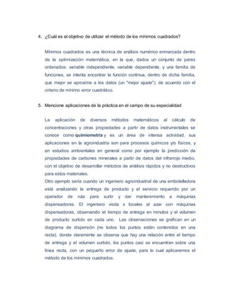 4. ¿Cuál es el objetivo de utilizar el método de los mínimos cuadrados? 
Mínimos cuadrados es una técnica de análisis numérico enmarcada dentro 
de la optimización matemática, en la que, dados un conjunto de pares 
ordenados: variable independiente, variable dependiente, y una familia de 
funciones, se intenta encontrar la función continua, dentro de dicha familia, 
que mejor se aproxime a los datos (un "mejor ajuste"), de acuerdo con el 
criterio de mínimo error cuadrático. 
5. Mencione aplicaciones de la práctica en el campo de su especialidad 
La aplicación de diversos métodos matemáticos al cálculo de 
concentraciones y otras propiedades a partir de datos instrumentales se 
conoce como quimiometría y es un área de intensa actividad, sus 
aplicaciones en la agroindustria son para procesos químicos y/o físicos, y 
en estudios ambientales en general como por ejemplo la predicción de 
propiedades de carbones minerales a partir de datos del infrarrojo medio, 
con el objetivo de desarrollar métodos de análisis rápidos y no destructivos 
para estos materiales. 
Otro ejemplo sería cuando un ingeniero agroindustrial de una embotelladora 
está analizando la entrega de producto y el servicio requerido por un 
operador de ruta para surtir y dar mantenimiento a máquinas 
dispensadoras. El ingeniero visita x locales al azar con máquinas 
dispensadoras, observando el tiempo de entrega en minutos y el volumen 
de producto surtido en cada uno. Las observaciones se grafican en un 
diagrama de dispersión (no todos los puntos están contenidos en una 
recta), donde claramente se observa que hay una relación entre el tiempo 
de entrega y el volumen surtido; los puntos casi se encuentran sobre una 
línea recta, con un pequeño error de ajuste, para lo cual aplicaremos el 
método de los mínimos cuadrados. 
 