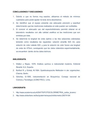 CONCLUSIONES Y DISCUSIONES 
1. Debido a que no fuimos muy exactos, utilizamos el método de mínimos 
cuadrados para poder ajustar la recta de la absorbancia. 
2. Se identificó que el equipo presenta una adecuada precisión y exactitud 
determinando que las mediciones realizadas en este pueden ser confiables. 
3. El conocer el adecuado uso del espectrofotómetro permitió obtener en el 
laboratorio resultados con alta calidad analítica en las mediciones que son 
emitidas por éste. 
4. Se determinó la longitud de onda óptima a las tres soluciones coloreadas 
teniendo como resultados las siguientes: solución amarilla 625 nm, para 
solución de color celeste 600, y para la solución de color fucsia una longitud 
de onda de 475nm, concluyendo que los datos obtenidos experimentalmente, 
se encuentran dentro de los datos teóricos. 
BIBLIOGRAFÍA 
1. Walton y Reyes. 1978. Análisis químico e instrumental moderno. Editorial 
Reverte S.A. España. 
2. Borfost R. y Scholz, M.1964. Spektroskopische Methoden in der organischen. 
Chemie. Berlin. 
3. Sánchez, D.1995. instrumentación en Bioquímica. Consejo nacional de 
Ciencia y Tecnologia (CONCYTEC). Lima. 
LINKOGRAFÍA 
1. http://www.academia.edu/4264776/FOTOCOLORIMETRIA_carlos_lavarez 
2. http://www.slideshare.net/kelycaterine/espectrofotometro-28574184 
 