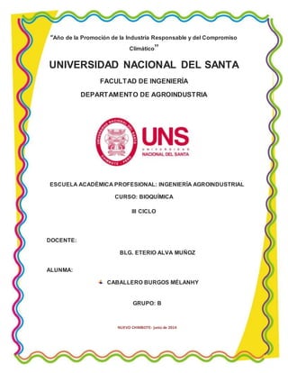 “Año de la Promoción de la Industria Responsable y del Compromiso 
Climático” 
UNIVERSIDAD NACIONAL DEL SANTA 
FACULTAD DE INGENIERÍA 
DEPARTAMENTO DE AGROINDUSTRIA 
ESCUELA ACADÉMICA PROFESIONAL: INGENIERÍA AGROINDUSTRIAL 
CURSO: BIOQUÍMICA 
III CICLO 
DOCENTE: 
BLG. ETERIO ALVA MUÑOZ 
ALUNMA: 
CABALLERO BURGOS MÉLANHY 
GRUPO: B 
NUEVO CHIMBOTE- junio de 2014 
