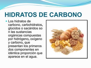 HIDRATOS DE CARBONO
 Los hidratos de
carbono, carbohidratos,
glúcidos o sacáridos so
n las sustancias
orgánicas compuestas
por hidrógeno, oxígeno
y carbono, que
presentan los primeros
dos componentes en
idéntica proporción que
aparece en el agua.
 