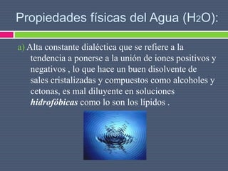 Propiedades físicas del Agua (H2O):
a) Alta constante dialéctica que se refiere a la
tendencia a ponerse a la unión de iones positivos y
negativos , lo que hace un buen disolvente de
sales cristalizadas y compuestos como alcoholes y
cetonas, es mal diluyente en soluciones
hidrofóbicas como lo son los lípidos .
 