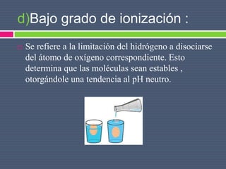 d)Bajo grado de ionización :
 Se refiere a la limitación del hidrógeno a disociarse
del átomo de oxígeno correspondiente. Esto
determina que las moléculas sean estables ,
otorgándole una tendencia al pH neutro.
 