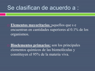 Se clasifican de acuerdo a :
 Elementos mayoritarios :aquellos que s e
encuentran en cantidades superiores al 0.1% de los
organismos.
 Bioelementos primarios: son los principales
elementos químicos de las biomoléculas y
constituyen el 95% de la materia viva.
 