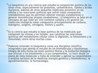*La bioquímica es una ciencia que estudia la composición química de los
seres vivos, especialmente las proteínas, carbohidratos, lípidos y ácidos
nucleicos, además de otras pequeñas moléculas presentes en las
células y las reacciones químicas que sufren estos compuestos
(metabolismo) que les permiten obtener energía (catabolismo) y
generar biomoléculas propias (anabolismo). La bioquímica se basa en el
concepto de que todo ser vivo contiene carbono y en general las
moléculas biológicas están compuestas principalmente de carbono,
hidrógeno, oxígeno, nitrógeno, fósforo y azufre.
*Es la ciencia que estudia la base química de las moléculas que
componen las células y los tejidos, que catalizan las reacciones
químicas del metabolismo celular como la digestión, la fotosíntesis y la
inmunidad, entre otras muchas cosas.
*Podemos entender la bioquímica como una disciplina científica
integradora que aborda el estudio de las biomoléculas y biosistemas.
Integra de esta forma las leyes químico-físicas y la evolución biológica
que afectan a los biosistemas y a sus componentes. Lo hace desde un
punto de vista molecular y trata de entender y aplicar su conocimiento
a amplios sectores de la medicina (terapia genética y biomedicina), la
agroalimentación, la farmacología.