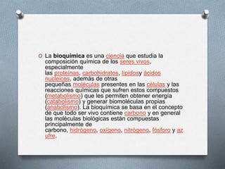 O La bioquímica es una ciencia que estudia la
composición química de los seres vivos,
especialmente
las proteínas, carbohidratos, lípidosy ácidos
nucleicos, además de otras
pequeñas moléculas presentes en las células y las
reacciones químicas que sufren estos compuestos
(metabolismo) que les permiten obtener energía
(catabolismo) y generar biomoléculas propias
(anabolismo). La bioquímica se basa en el concepto
de que todo ser vivo contiene carbono y en general
las moléculas biológicas están compuestas
principalmente de
carbono, hidrógeno, oxígeno, nitrógeno, fósforo y az
ufre.
