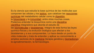 Es la ciencia que estudia la base química de las moléculas que
componen las células y los tejidos, que catalizan las reacciones
químicas del metabolismo celular como la digestión,
la fotosíntesis y la inmunidad, entre otras muchas cosas.
Podemos entender la bioquímica como una disciplina
científica integradora que aborda el estudio de
las biomoléculas y biosistemas. Integra de esta forma las leyes
químico-físicas y la evolución biológica que afectan a los
biosistemas y a sus componentes. Lo hace desde un punto de
vista molecular y trata de entender y aplicar su conocimiento a
amplios sectores de la medicina (terapia genética y biomedicina),
la agroalimentación, la farmacología.
 