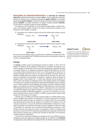 1.4 ¿Es la célula viva una fábrica de productos químicos? 21
REACCIONES DE OXIDACiÓN-REDUCCiÓN Las reacciones de oxidación-
reducción (también denominadas reacciones redox) OCUlTen cuando hay una trans-
ferencia de electrones de un donador (denominado agente reductor) a un aceptor
(denominado agente oxidante). Cuando los agentes reductores donan sus electrones,
quedan oxidados. Al aceptar electrones, los agentes oxidantes quedan reducidos.
Los dos procesos siempre suceden de forma simultánea.
No siempre es fácil determinar si las biomoléculas han ganado o perdido elec-
trones. Sin embargo, pueden utilizarse dos reglas sencillas para averiguar si una
molécula ha sido oxidada o reducida:
1. Se produce una oxidación cuando un átomo de carbono gana oxígeno o pierde
hidrógeno:
Alcohol etílico Ácido acético
2. Se produce una reducción cuando un átomo de carbono pierde oxígeno o gana
hidrógeno:
Ácido acético Alcohol etílico
En las reacciones biológicas redox, los electrones se transfieren a aceptores de elec-
trones como el nucleótido NAD+/NADH (dinucleótido de nicotinamida y adenina en
su forma oxidada/reducida).
Energía
La energía se define como la capacidad para realizar un trabajo, es decir, mover la
materia. A diferencia de las máquinas fabricadas por el hombre, que generan y uti-
lizan la energía en condiciones severas como altas temperaturas, presiones elevadas
y corrientes eléctricas, las máquinas moleculares relativamente frágiles de los seres
vivos deben utilizar mecanismos más sutiles. Las células generan la mayoría de su
energía utilizando reacciones redox en las que se transfieren electrones desde una
molécula oxidable hasta una molécula con deficiencia de electrones. En estas reac-
ciones, los electrones con frecuencia se eliminan o añaden en forma de átomos de
hidrógeno (H-) o iones hidruro (H:-). Cuanto más reducida está una molécula (es
decir, cuantos más átomos de hidrógeno posee), más energía contiene. Por ejemplo,
los ácidos grasos contienen en proporción más átomos de hidrógeno que los azúcares
y, por lo tanto, producen con la oxidación más energía. Cuando se oxidan los ácidos
grasos y los azúcares, sus átomos de hidrógeno se eliminan por las coenzimas redox
FAD (dinucleótido de flavina y adenina) o NAD+, respectivamente. (Las coenzimas
son moléculas pequeñas que operan asociadas con las enzimas y sirven como trans-
portadoras de grupos moleculares pequeños o, en este caso, electrones.) Los pro-
ductos reducidos de este proceso (FADH? o NADH, respectivamente) pueden luego
transferir los electrones a otro aceptor. -
Siempre que se transfiere un electrón se pierde energía. Las células poseen meca-
nismos complejos para explotar este fenómeno, de tal forma que parte de la energía
liberada puede capturarse para ser utilizada en el trabajo celular. La característica
más destacada de la generación de energía en la mayoría de las células es la vía de
transporte electrónico, una serie de moléculas transportadoras de electrones conec-
tadas e insertadas en la membrana. Durante un proceso regulado, se libera la energía
al transferirse los electrones de una molécula transportadora de electrones a otra.
Durante varias de estas reacciones redox, la energía que se libera es suficiente para
promover la síntesis de ATP, la molécula transportadora de energía que suministra de
forma directa la energía que se utiliza para sustentar las funciones y las estructuras
celulares altamente organizadas.
A pesar de sus numerosas semejanzas, los grupos de seres vivos difieren en las es-
trategias precisas que emplean para adquirir energía de su ambiente. Los autótrofos
son organismos que transforman la energía del Solo de diversas sustancias químicas
CONCEPTO CLAVE
Las clases de reacciones más comunes que se
encuentran en los procesos bioquímicos son
la sustitución nucleofílica, la eliminación, la
adición, la isomerización y la oxidación-re-
ducción.
 