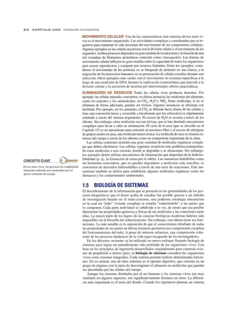 24 CAPíTULO UNO Introducción a la bioquímica
_CO.=..cN,-,-C~E,-,-P--,--TO-=--=-C=LA-,-,V---",E_ _ €)?~' ~::
En los seres vivos, los procesos de complejidad
altamente ordenada son mantenidos por un
aporte constante de energía.
MOVIMIENTO CELULAR Una de las características más notorias de los seres vi-
vos es el movimiento organizado. Las actividades complejas y coordinadas que se re-
quieren para mantener la vida necesitan del movimiento de los componentes celulares.
Algunos ejemplos en las células eucariotas son la división celular y el movimiento de los
organelos. Ambos procesos dependen en gran medida de laestructura y la función de una
red compleja de filamentos proteínicos conocida como citoesqueleto. Las formas de
movimiento celular influyen en gran medida sobre la capacidad de todos los organismos
para crecer, reproducirse y competir por recursos limitados. Entre los ejemplos, consi-
dérese el movimiento de los protistas en su búsqueda de alimento en una charca, o la
migración de los leucocitos humanos en su persecución de células extrañas durante una
infección. Otros ejemplos más sutiles son el movimiento de enzimas específicas a lo
largo de una molécula de DNA durante la replicación cromosómica que precede a la
división celular y la secreción de insulina por determinadas células pancreáticas.
ELIMINACiÓN DE RESIDUOS Todas las células vivas producen desechos. Por
ejemplo, las células animales convielten, en última instancia, las moléculas del alimento,
como los azúcares y los aminoácidos, en CO2
, H2
0 y NH3
. Estas moléculas, si no se
eliminan de forma adecuada, pueden ser tóxicas. Algunas sustancias se eliminan con
facilidad. Por ejemplo, en los animales, el COo se difunde hacia afuera de las células y
(tras una conversión breve y reversible a bicarbonato por los eritrocitos) es rápidamente
exhalado a través del sistema respiratorio. El exceso de H2
0 se excreta a través de los
riñones. Sin embargo, otras moléculas son tan tóxicas, que se han diseñado mecanismos
complejos para llevar a cabo su eliminación. El ciclo de la urea (que se describe en el
Capítulo 15) es un mecanismo para convertir al amoniaco libre y al exceso de nitrógeno
de grupos amino en urea, una molécula menos tóxica. La molécula de urea se elimina en-
tonces del cuerpo a través de los riñones como un componente importante de la Olina.
Las células contienen también una gran variedad de moléculas orgánicas comple-
jas que deben eliminarse. Las células vegetales resuelven este problema transportan-
do estas moléculas a una vacuola, donde se degradan o se almacenan. Sin embargo,
los animales deben utilizar mecanismos de eliminación que dependen de la hidroso-
lubilidad (p. ej., la formación de orina por el riñón). Las sustancias hidrófobas como
las hormonas esteroideas, que no pueden degradarse a moléculas más sencillas, se
convierten en derivados hidrosolubles a través de una serie de reacciones. Este me-
canismo también se utiliza para solubilizar algunas moléculas orgánicas como los
fármacos y los contaminantes ambientales.
1.5 BIOLOGíA DE SISTEMAS
El descubrimiento de la información que se presentó en las generalidades de los pro-
cesos bioquímicos que el lector acaba de estudiar fue posible gracias a un método
de investigación basado en el reduccionismo, una poderosa estrategia mecanicista
en la cual un "todo" viviente complejo se estudia "reduciéndolo" a las partes que
lo componen. Cada parte individual se subdivide a su vez, de modo que sea posible
determinar las propiedades químicas y físicas de sus moléculas y las conexiones entre
ellas. La mayor parte de los logros de las ciencias biológicas modernas habrían sido
imposibles sin la filosofía del reduccionismo. Sin embargo, este último tiene sus limi-
taciones. La más notable es la suposición de que el conocimiento detallado de todas
las propiedades de las partes en última instancia permitirá una comprensión completa
del funcionamiento del todo. A pesar de intensos esfuerzos, una comprensión cohe-
rente de los procesos dinámicos de la vida sigue escapando de los investigadores.
En los decenios recientes se ha utilizado un nuevo enfoque llamado biología de
sistemas para lograr un entendimiento más profundo de los organismos vivos. Con
base en los principios de ingeniería desarrollados originalmente para construir avio-
nes de propulsión a chorro Uets), la biología de sistemas considera los organismos
vivos como sistemas integrados. Cada sistema permite realizar determinadas funcio-
nes. En un animal, uno de tales sistemas es el aparato digestivo, que consiste en un
grupo de órganos con la tarea de descomponer el alimento en moléculas que puedan
ser absorbidas por las células del cuerpo.
Aunque los sistemas diseñados por el ser humano y los sistemas vivos son muy
similares en algunos aspectos, son significativamente distintos en otros. La diferen-
cia más importante es el tema del diseño. Cuando los ingenieros planean un sistema
 