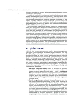 4 CAPíTU LO U N O Introducción a la bioquímica
la biomasa subterránea (el peso total de los organismos que habitan ahí) es mayor
que la biomasa en la superficie.
A medida que los científicos investigaban las especies recién descubiertas, se acu-
mulaban cantidades sustanciales de datos bioquímicos y moleculares. Pronto se hizo
evidente que a pesar de las adaptaciones únicas a condiciones ambientales extremas,
estos organismos tienen mucho en común con las especies ya conocidas. En otras
palabras, este trabajo reafirmó un concepto importante de las ciencias biológicas, la
unidad de todos los seres vivos, y permitió a los científicos de estos campos adquirir
una percepción más profunda de los procesos de la vida y una comprensión más
detallada de la historia de los organismos.
Este capítulo inicial proporciona un panorama amplio de !os principales compo-
nentes de los seres vivos y los procesos que sustentan el estado vivo. Después de una
breve descripción de la naturaleza del estado vivo y de un repaso de la diversidad de
la vida en la Tierra, se presenta una introducción a las e"structuras y funciones de las
principales biomoléculas. Este material es seguido por una discusión de los procesos
bioquímicos más importantes. El capítulo concluye con un breve estudio de los con-
ceptos de la bioquímica experimental moderna y una introducción a la biología de
sistemas, una estrategia de investigación en desarrollo para comprender a los seres
vivos como sistemas integrados más que como conjuntos de componentes y reaccio-
nes químicas aislados. En todo este capítulo y en los siguientes se hará evidente que
todos los temas, ya sea que se refieran a la estructura biomolecular, a las reacciones
bioquímicas o a la herencia genética, están inextricablemente interconectados. Para
entender cualquiera de estos temas es necesario comprender los otros.
1.1 ¿QUÉ ES LA VIDA?
¿ Qué es la vida? La respuesta a esta pregunta sencilla y aparentemente engañosa ha
sido esquiva a pesar del trabajo de los científicos durante varios siglos. Gran parte
de la dificultad para delinear la naturaleza precisa de los seres vivos recae en la
abrumadora diversidad del mundo vivo y en el solapamiento aparente de diversas
propiedades de la materia viva y de la inanimada. Como consecuencia, se ha consi-
derado a la vida una propiedad intangible que desafía cualquier explicación y suele
describirse en términos operacionales, como movimiento, reproducción, adaptación
y reactividad a estímulos externos. El trabajo de los científicos de la vida, que es po-
sible gracias a los métodos experimentales de la bioquímica, ha revelado que todos
los organismos se rigen por las mismas leyes químicas y físicas que gobiernan el
universo. Entre las percepciones más importantes adquiridas gracias al trabajo de la
bioquímica están las siguientes.
1. La vida es compleja y dinámica. Todos los organismos se encuentran
constituidos por el mismo conjunto de elementos químicos, principalmente
carbono, nitrógeno, oxígeno, hidrógeno, azufre y fósforo. Las biomolécu-
las, o sea, las moléculas sintetizadas por los organismos vivos, son orgánicas
(basadas en el carbono). Los procesos de la vida, como el crecimiento y el
desarrollo, utilizan miles de reacciones químicas en las que variedades ingen-
tes de moléculas que vibran y giran, interaccionan, chocan y se reagrupan en
moléculas nuevas.
2. La vida es organizada y se sustenta de forma autónoma. Los seres vivos
son sistemas organizados jerárquicamente, es decir, constan de patrones de
organización que van del más pequeño (átomo) al más grande (organismo)
(Fig. 1.2). En los sistemas biológicos, las capacidades funcionales de cada
nivel de organización provienen de las propiedades estructurales y químicas
del nivel subyacente. Las biomoléculas están formadas por átomos, que a su
vez constan de partículas subatómicas. Determinadas biomoléculas se unen
para formar polímeros denominados macromoléculas. Algunos ejemplos son
los ácidos nucleicos, las proteínas y los polisacáridos, que están constituidos
respectivamente por nucleótidos, aminoácidos y azúcares. Las células están
compuestas por diversas biomoléculas y macromoléculas, dispuestas en es-
 