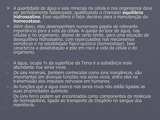 A quantidade de água e sais minerais na célula e nos organismos deve ser perfeitamente balanceada, qualificando o chamado  equilíbrio hidrossalino.  Esse equilíbrio é fator decisivo para a manutenção da  homeostase. Além disso, eles desempenham numerosos papéis de relevante importância para a vida da célula. A queda do teor de água, nas células e no organismo, abaixo de certo limite, gera uma situação de desequilíbrio hidrossalino, com repercussões nos mecanismos osmóticos e na estabilidade físico-química (homeostase). Isso caracteriza a desidratação e põe em risco a vida da célula e do organismo. A água, ocupa ¾ da superfície da Terra é a substância mais abundante nos seres vivos. Os sais minerais, também conhecidos como íons inorgânicos, são importantes em diversas funções nos seres vivos, entre eles na transmissão dos impulsos nervosos em humanos. As funções que a água exerce nos seres vivos não estão ligadas as suas propriedades químicas. Os íons ferro podem ser encontrados como componentes da molécula de hemoglobina, ligado ao transporte de Oxigênio no sangue dos mamíferos. 