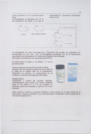 control glucémico de un período previo
largo.
La hemoglobina A representa 95- 93 %
del hemolizado del adulto y de éste el
140(11,' IIOCIL
_..,4•
.4 --..-.---.--- CII
GWCiDSA AD(TA DC GLU':cP.
9
componente Al, representa, aproximada-
mente, el 9%.
44fl) . PROM.. m L I O1IN
lPIC4r14N
N /
nl: 4114 .. pr.n,r,n
La hemoglobina Al está compuesta por 3 fracciones que pueden ser separadas por
electroforesis en Ala, Alb., Alc. La hemoglobina glicosilada Alc es el componente
mayoritario de la hemoglobina Al. Aumenta en diabetes mal controlada.
Este hecho se produce por los siguientes mecanismos:
El enlace entre el oxígeno y el carbono # 1 de la
glucosa se abre
Aparece entonces una glucosa de cadena abierta
El grupo CHO de la glucosa abierta se une al NH3 de
la valina de la cadena beta de la hemoglobina.
Finalmente se produce un readecuación en la
molécula y se forma la hemoglobina glicosilada.
Utilidad clínica
Seguimiento y control del paciente diabético,
considerándose como límites de control aceptable
hasta un 7%. Entre el 7 y 9 % se considera un
deficiente control de la diabetes y superior al 9 % muy
deficiente.
'
L._ T11
.( j(
Cifras inferiores a 6,5% en pacientes diabéticos, hacen pensar en un buen control de la
enfermedad. Pacientes diabéticos muy descompensados manifiestan valores superiores al
12% de hemoglobina Alc.
 