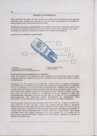 lo
DISEÑO EXPERIMENTAL
Tas renclivas de papeo: las tiras reactivas d papel pua medir glucosa son sensores
específicos para glucosa que cambian de color en forma proporcional a la cantidad de
azúcar presente en el fluido (orine) de que se trate.
Medidores manuales mpu'teizadoe: los medidores rnaruales de glicemia, como el que
se ilustre en el siguiente esquema, son instrurnntos de fácil manejo, dotados de un "chip"
codificador de memoria. Funcionan con pilas da litio y utilizan tiras reactivas.
Esquema de un medido! computarizado
r2
[s __
El
1. PANTALLA 2, TECLAS BASCULANITES
3, RANURA PARA TIRA REACTIVA 4. TIRA REACTIVA
F. RANURA PARA EL CHIP DE CODFICACÓN
El procedimiento para utilizarlos es el siguiente:
Antes de introducir la tira reactive de pepel asegúrese de que las tiras tienen el mismo
código que aquel que aparece en la pan&ia, extraiga una tira reactive del envase yciérralo
herméticameni:e.
Introduciendo la tira reactive en la ranura de! ACCU CHEK el aparato se enciende
automáticamente. Compruebe que aparezcan en le pantalla tras riígibs 888: son indicadores
de que el codificador y la memoria están funcionando bien. También debe aparecer e la
derecha de los tres dígitos la unidad de medida seecconada para trabajar mg/dl o mmol/L.
Una vez que esto acontece aparece en la pantalla una gota titilando indicando que debe
hacer caer una gota de sangre en el indicador de la tira reactiva de papel que
simultáneamente aparecerá un punto de color rojo en la gula de la tira parpadeando
intermitentemente. EN ADELANTE TIENE SOLAMENTE 90 SEGUNDOS PARA
PROCEDER. Si SE EXCEDE, EL MEDIDOR SE APAGARA AUTOMÁTICAMENTE.
Tome la lanceta, friccione la yema del dedo anuer de a mano izq. Y haga la punción en la
parte lateral de la yema del dedo. Forme una pequeña gota de sangre y deposítela
directamente en la zona reactive de la tira (cuadrado de color verde), de modo tal que la
sangre cubre todo e! cuadrado. En unos segundo3 aparecerá el resultado en la pantalla. El
medidor mide valores de glicemia entre 10 y 600 m/d '0,6 a 0,33 mmo!/L). Si la sangre
examinada tiene más glucosa aparecerá Hl y si es menos LO, y si realiza mal el
procedimiento aparecerá ERROR. Extraiga la tira del rnedcbr y deseche, al medidor se
apagare automáticamente.
 