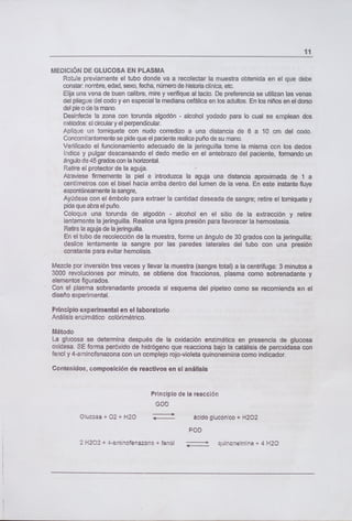 11
MEDICIÓN DE GLUCOSA EN PLASMA
Rotule previamente el tubo donde va a recolectar la muestra obtenida en el que debe
constar nombre, edad, sexo, fecha, número de historia clínica, etc.
Elija una vena de buen calibre, mire y verifique al tacto. De preferencia se utilizan las venas
del pliegue del codo y en especial la mediana cefálica en los adultos. En los niños en el dorso
del pie o de la mano.
Desinfecte la zona con torunda algodón - alcohol yodado para lo cual se emplean dos
métodos: el circular y el perpendicular.
Aplique un torniquete con nudo corredizo a una distancia de 8 a 10 cm del codo.
Concomitantemente se pide que el paciente realice puño de su mano.
Verificado el funcionamiento adecuado de la jeringuilla torne la misma con los dedos
índice y pulgar descansando el dedo medio en el antebrazo del paciente, formando un
ángulo de 45 grados con la horizontal.
Retire el protector de la aguja.
Atraviese firmemente la piel e introduzca la aguja una distancia aproximada de 1 a
centímetros con el bisel hacia arriba dentro del lumen de la vena. En este instante fluye
espontáneamente la sangre,
Ayúdese con el émbolo para extraer la cantidad deseada de sangre; retire el torniquete y
pida que abra e! puño.
Coloque una torunda de algodón - alcohol en el sitio de la extracción y retire
lentamente la jeringuilla. Realice una ligera presión para favorecer la hemostasia.
Retire la aguja de la jeringuilla.
En el tubo de recolección de la muestra, forme un ángulo de 30 grados con la jeringuilla;
deslice lentamente la sangre por las paredes laterales del tubo con una presión
constante para evitar hemolisis.
Mezcle por inversión tres veces y llevar la muestra (sangre total) a la centrífuga: 3 minutos a
3000 revoluciones por minuto, se obtiene dos fracciones, plasma como sobrenadante y
elementos figurados.
Con el plasma sobrenadante proceda al esquema del pipeteo como se recomienda en el
diseño experimental.
Principio experimental en el laboratorio
Análisis enzimático colórirnétrico.
Método
La glucosa se determina después de la oxidación enzimática en presencia de glucosa
oxidasa. SE forma peróxido de hidrógeno que reacciona bajo la catálisis de peroxidasa con
fenol y 4-aminofenazona con un ccmp!ejo rojo-violeta quinoneimina como indicador.
Contenidos, composición de reactivos en el análisis
Principio de la reacción
GOD
Glucosa ± 02 ± H20 ácido glucÓnco + H202
2 H202 + 4-amnofenazon + fenol quinon&rnina + 4 H20
 