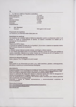 ío
1, 4x1OOmló11000mI
Buffer fosfato (pH 7.5)
4-aminofenazona
Fenol
Glucosa oxidasa
Peroxidasa
Mutarasa
Estabilizadores
Reactivo enzimático
0.1 mol/l
0.25 mmol/l
0.75 mmol/l
15 KU/l
1.5 KU/l
2.0 KU/l
2. 3ml Standard
Glucosa 100 mg/dl ó 5.55 rnmolll
Preparación de reactivos
Los reactivos y es Standard están listos para uso.
Estabilidad de reactivos
Los reactivos son estables hasta la fecha de caducidad cuando se almacenan entre 2 a 8
grados C. Evitar la contaminación a! abrirlos. El reactivo enzimático es estable por 2
semanas de 15 a 25 grados C.
Muestras
Plasma con EDTA, Suero.
La glucosa es estable 24 horas de 2 a 8 grados C, Si el suero ó plasma es separado dentro
de 30 minutos después de recolección.
Técnica:
a. Obtener sangre total por punción venosa, centrifugar y obtener plasma.
b. Con Pipeta automática tomar 10 ul de plasma obtenido y poner en el tubo que contiene el
reactivo enzimático. Mezclar en el vortex, incubar por 10 minutos de 20 a 25 grados C ó 5
minutos a 37 grados C. Leer la absorbancia y las muestras.
Valores de referencia (ayuno)
Suero, plasma: 75 a 115 mg/dl ó 4.4 a 6.2 mmol/l
Notas
Esta prueba no es influenciada por ácido arico, ácido ascórbico, glutation, anticoagulantes,
bilirrubina y creatinina en concentraciones fisiológicas.
BiBLIOGRAFIA
Boquímica medica/ Cátedra de Bioquímica Facultad de Ciencias Médicas U.0 del Ecuador/ 2008/Quito
MURRAY ROBERT K, et al. BIOQUIMICA DE HARPER, 10 edición, Editorial Manual Moderno, 2006
Gulas ALAD 2006 de diagnóstico control y tratamiento de la Diabetes Mellitus Tipo 2.
Clement 5, Brathwaite SS, Magee MF, Ahmann A, Smith EP, Schafer RG, Hirsh IB: Managernent of
diabetes and hyperglycemia in hospitals. Diabetes Cate 27: 553-591, 2304
GUlA DE ATENCION DE LA DIABETES TIPO II/revista medica colombiana para médicos generales/
Ultima modificación: 25 de Mayo de 2009
Diagnostico y manejo de Diabetes recomendaciones y consensos/sociedad ecuatoriana de
endocrinología/2003
Referencias de internet
www,universidadeantabrialcienciasbasicasfísiol og
www.saewmedicalsitem/finisterra7oiol
www.ada.com.org
 