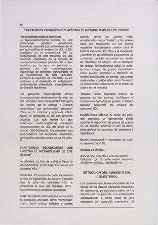 TRASTORNOS PRIMARIOS QUE AFECTAN EL METABOLISMO DE LOS LÍPIDOS
18
Hipercolesterolemia familiar:
La hipercolesterolemia familiar es una
enfermedad genética autosómica
dominante causada por mutaciones en el
gen que codifica el receptor de LDL (rLDL)
localizado en el cromosoma 19. La
consecuencia de este trastorno es una
reducción importante en el número de
receptores funcionales para las LDL a nivel
hepático, por lo que se produce un
aumento en las concentraciones
p!asmáticas de colesterol transportado en
las lipoproteínas de baja densidad,
asociado al depósito de colesterol en los
tendones y al desarrollo de enfermedad
cardiovascular prematura, especialmente
cardiopatía isquémica.
Los pacientes homocigóticos tienen
concentraciones extremadamente altas de
LDL, de hasta ocho veces (600-1200mgldl)
por encima de lo normal y pueden
presentarse con enfermedad ateroscle-
rática en la infancia y aparecer infarto
agudo de miocardio en las tres primeras
décadas. Los que tienen un gen
defectuoso (heterocigóticos) presentan
concentraciones de LDL del doble de lo
normal (300-500mg/dl), las personas con
este trastorno con frecuencia desarrollan
cardiopatía coronaria antes de los 55 años.
5,6
TRASTORNOS SECUNDARIOS QUE
AFECTAN EL METABOLISMO DE LOS
LÍPIDOS7
Inactividad. La falta de actividad física, la
vida sedentaria, puede bajar los niveles del
colesterol HDL.
Obesidad. El exceso de peso incrementa
la cifra de triglicéridos en sangre. También
baja la cifra de colesterol HDL e
incremente el nivel del colesterol VLDL.
Especialmente la obesidad abdominal.
Dieta: las grasas saturadas (se encuentran
en productos animales como mantequilla,
queso, leche entera, helados y carnes
grasas, como las carnes rojas,
consideradas como "malas") y las grasas
trans (se encuentran en los aceites
vegetales hidrogenados usados para la
bollería industrial, los fritos y la margarina,
y también en los alimentos procedentes de
rumiantes) también aumentan los niveles
de colesterol en sangre. Por el contrario,
las grasas pollinsaturadas bajan el coles-
terol en sangre: las grasas monoinsatu-
radas pueden contribuir a disminuir los
niveles de colesterol en sangre. (las grasas
insaturadas, consideradas como "buenas",
se encuentran básicamente en el aceite de
oliva y en las nueces).
Tabaco. Fumar cigarrillos lesiona las
paredes de las arterias, facilitando el
acumulo de depósitos de grasas. El tabaco
también desciende los niveles del
colesterol HDL
Hipertensión arterial. Al dañar las pare-
des arteriales, la hipertensión puede
acelerar la deposición de placas de grasas
en las arterias. Además el uso de diuré-
ticos genera un aumento de colesterol y
triglicéridos.
Estrés emocional y consumo de café.
Incremento de VLDL.
lngesta de alcohol
Asociación con otras enfermedades
Diabetes tipo 2, enfermedad hepática,
síndrome nefrótico, hipotiroidismo
DETECCION DEL AUMENTO DEL
COLESTEROL
Los pacientes que tienen anomalías de los
lípidos se los detecta mediante exámenes
de laboratorio, ya sea corno parte de los
estudios de un paciente con enfermedad
cardiovascular o como parte de una
estrategia de detección preventiva. El
 