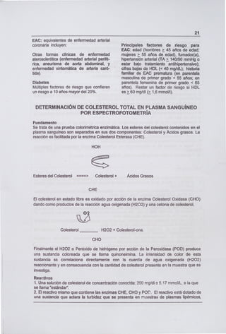 EAC: equivalentes de enfermedad arterial
coronaria incluyen:
Otras formas clínicas de enfermedad
aterosclerótica (enfermedad arterial perifé-
rica, aneurisma de aorta abdominal, y
enfermedad sintomática de arteria caró-
tida).
Diabetes
Múltiples factores de riesgo que confieren
un riesgo a 10 años mayor del 20%.
21
Principales factores de riesgo para
EAC: edad (hombres > 45 años de edad;
mujeres > 55 años de edad), fumador(a),
hipertensión arterial (TA> 140190 mmHg o
estar bajo tratamiento antihipertensivo);
cifras bajas de HDL (< 40 mg/dL); historia
familiar de EAC prematura (en parentela
masculina de primer grado < 55 años; en
parentela femenina de primer grado < 65
años). Restar un factor de riesgo si HDL
es > 60 mg/dl (> 1,6 mmol/l).
DETERMINACIÓN DE COLESTEROL TOTAL EN PLASMA SANGUÍNEO
POR ESPECTROFOTOMETRÍA
Fundamento
Se trata de una prueba colorimétrica enzimática. Los esteres del colesterol contenidos en el
plasma sanguíneo son separados en sus dos componentes: Colesterol y Ácidos grasos. La
reacción es facilitada por la enzima Colesterol Esterasa (CHE).
HOH
Esteres del Colesterol ====> Colesterol + Ácidos Grasos
CHE
El colesterol en estado libre es oxidado por acción de la enzima Colesterol Oxidasa (CHO)
dando como productos de la reacción agua oxigenada (H202) y una cetona de colesterol.
Colesterol H202 + Colesterol-ona.
CHO
Finalmente el H202 o Peróxido de hidrógeno por acción de la Peroxidasa (POD) produce
una sustancie coloreada que se llama quinoneimina. La intensidad de color de esta
sustancie se correlaciona directamente con la cuantía de agua oxigenada (H202)
reaccionante y en consecuencia con la cantidad de colesterol presente en la muestra que se
investiga.
Reactivos
1. Una solución de colesterol de concentración conocida: 200 mg/dl o 5.17 mrnol/L, a la que
se llama "estándar".
1 El reactivo mismo que contiene las enzimas CHE, CHO y por. El reactivo está dotado de
una sustancia que aclara la turbidez que se presenta en muestras de plasmas lipémicos,
 