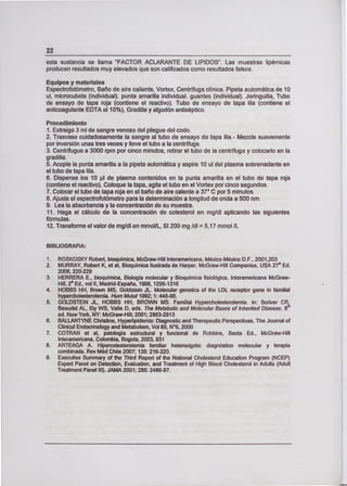 22
esta sustancia se llama "FACTOR ACLARANTE DE LIPIDOS'. Las muestras lipémicas
producen resultados muy elevados que son calificados como resultados falsos.
Equipos y materiales
Espectrofotómetro, Baño de aire caliente, Vortex, Centrífuga clínica. Pipeta automática de 10
u!, microcubeta (individual), punta amarilla individual, guantes (individual). Jeringuilla, Tubo
de ensayo de tapa roja (contiene el reactivo). Tubo de ensayo de tapa lila (contiene el
anticoagulante EDTA al 10%), Gradilla y algodón antiséptico.
Procedimiento
1. Extraiga 3 ml de sangre venosa del pliegue del codo.
2. Trasvase cuidadosamente la sangre al tubo de ensayo de tapa fila. - Mezcle suavemente
por inversión unas tres veces y lleve el tubo a la centrífuga.
3. Centrifugue a 3000 rpm por cinco minutos, retirar el tubo de la centrífuga y colocarlo en la
gradilla.
5. Acople la punta amarilla a la pipeta automática y aspire 10 ul del plasma sobrenadante en
el tubo de tapa lila.
6. Dispense los 10 pl de plasma contenidos en la punta amarilla en el tubo de tapa roja
(contiene el reactivo). Coloque la tapa, agite el tubo en el Vortex por cinco segundos.
7. Colocar el tubo de tapa roja en el baño de aire calente a 370 C por 5 minutos.
8. Ajuste el espectrofotómetro para la determinación a longitud de onda a 500 nm.
9. Lea la absorbancia y la concentración de su muestra.
11. Haga el cálculo de la concentración de colesterol en mg/di aplicando las siguientes
fórmulas.
12. Transforme el valor de mg/dl en mmolIL, SI 200 mg /di = 5,17 mmol /L
BIBUOGRAFIA:
1, ROSKOSKY Robert, bioquímica, McGraw-Hill Interamericana, México-México D.F., 2001,203
2. MURRAY, Robert K, et al, Bioquímica Ilustrada de Harper, McGraw-Hill Companies, USA 27' Ed.
2006,220-229
3. HERRERA E., bioquímica, Biología molecular y Bioquímica fisiológica, Interamericana McGraw-
Hill, 2' Ed., vol II, Madrid-España, 1998, 1295-1316
4. HOBBS HH, Brown MS, Goldstein JI. Molecular genetics of the LDL receptor gene in familia¡
hypercho!esterolemia. Hum Mutaf 1992: 1: 445-66.
S. GOLDSTEIN JI, HOBBS HH, BROWN MS. Familia¡ Hypercholesterolemia. In: Scriver CR,
Beaudet AL, Sly WS, Valle D, eds. The Metabolic and Molecular Bases of lnherited Disease. 8
ed. New York, NY: McGraw-Hill; 2001; 2863-2913
6. BALLANTYNE Christine, Hyperlipidernia: Diagnostic and Therapeutic Perspectivas, The Joumal of
Clínica! Endocrinology and Metabolism, Vol 85, N°6, 2000
7. COTRAN et al, patología estructural y funcional de Robbins, Sexta Ed., McGraw-Hill
Interamericana, Colombia, Bogota, 2003, 931
8. ARTEAGA A. Hipercolesterolemia familiar heterocigota: diagnóstico molecular y terapia
combinada. Rey Méd Chile 2007:135: 216-220.
9. Executive Summary of the Third Report of the National Cholesterol Education Program (NCEP)
Expert Panel on Detection, Evaluation, and Treatment of High Blood Chotesterol in Adults (Adult
Treatment Panel III). JAMA 2001; 285: 2486-97.
 