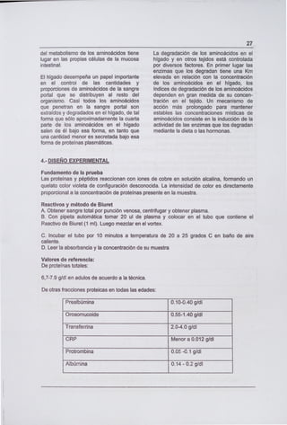 del metabolismo de los aminoácidos tiene
lugar en las propias células de la mucosa
intestinal.
El hígado desempeña un papel importante
en el control de las cantidades y
proporciones de aminoácidos de la sangre
portal que se distribuyen al resto del
organismo. Casi todos los aminoácidos
que penetran en la sangre portal son
extraídos y degradados en el hígado, de tal
forma que sólo aproximadamente la cuarta
parte de los aminoácidos en el hígado
salen de él bajo esa forma, en tanto que
una cantidad menor es secretada bajo esa
forma de proteínas plasmáticas.
27
La degradación de los aminoácidos en el
hígado y en otros tejidos está controlada
por diversos factores. En primer lugar las
enzimas que los degradan tiene una Km
elevada en relación con la concentración
de los aminoácidos en el hígado, los
Indices de degradación de los aminoácidos
dependen en gran medida de su concen-
tración en el tejido. Un mecanismo de
acción más prolongado para mantener
estables las concentraciones místicas de
aminoácidos consiste en la inducción de la
actividad de las enzimas que los degradan
mediante la dieta o las hormonas.
4.- DISEÑO EXPERIMENTAL
Fundamento de la prueba
Las proteínas y péptidos reaccionan con iones de cobre en solución alcalina, formando un
quelato color violeta de configuración desconocida. La intensidad de color es directamente
proporcional a la concentración de proteínas presente en la muestra.
Reactivos y método de Biuret
A. Obtener sangre total por punción venosa, centrifugar y obtener plasma.
B. Con pipeta automática tomar 20 ul de plasma y colocar en el tubo que contiene el
Reactivo de Biuret (1 mi). Luego mezclar en el vortex.
C. Incubar el tubo por 10 minutos a temperatura de 20 a 25 grados C en baño de aire
caliente.
D. Leer la absorbancia y la concentración de su muestra
Valores de referencia:
De proteínas totales:
6,7-7.9 g/d en adu los de acuerdo a la técnica.
De otras fracciones proteicas en todas las edades:
Prealbúmina 0.10-0.40 g/dl
Orosomucoide 0.55-1.40 g/dl
Transferrina 2.04.0 g/dl
CRP Menor a 0.012 g/dl
Protrombina 0.05 -0.1 g/dl
Albúmina 0.14 - 0.2 g/dl
 