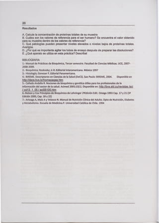 Resultados
A. Calcule la concentración de proteínas totales de su muestra
B. Cuáles son los valores de referencia para el ser humano? Se encuentra el valor obtenido
para su muestra dentro de los valores de referencia?
C. Qué patologías pueden presentar niveles elevados o niveles bajos de proteínas totales.
Averigüe.
D. ¿Por qué es importante agitar los tubos de ensayo después de preparar las disoluciones?
E. ¿Qué aparato se utiliza en esta práctica? Describa¡
BIBLIOGRAFIA
1.- Manual de Prácticas de Bioquímica, Tercer semestre. Facultad de Ciencias Médicas. UCE, 2007-
2008-2009.
2.- Bioquímica; Roskosky; Jr.R.:Editorial Interamericana. México 1997
3.- Histología; Geneser F.:Ediorial Panamericana.
4.- BIREME. Descriptores en Ciencias de la Salud (DeCS). Sao Paulo: BIREME, 2004. Disponible en
http://decs.bvs.brlhomepaqee.htm
5.- Cañedo Andalia R. Nociones de bioquímica y genética útiles para los profesionales de la
información del sector de la salud. Acimed 2005;13(1). Disponible en: http://bvs.sld.cu/revistas /aci
Ivoll3 1 05/ac105105.htm
6.-Nelson y Cox Principios de Bioquímica de Lehninger 2Edición Edit. Omega 1993 Cap. 17 y 21 (3
Edición 2000, Cap. 18 y 22)
7.- Arteaga A, Maíz A y Velasco N. Manual de Nutrición Clínica del Adulto. Dpto de Nutrición, Diabetes
y Metabolismo. Escuela de Medicina.P. Universidad Católica de Chile. 1994
 