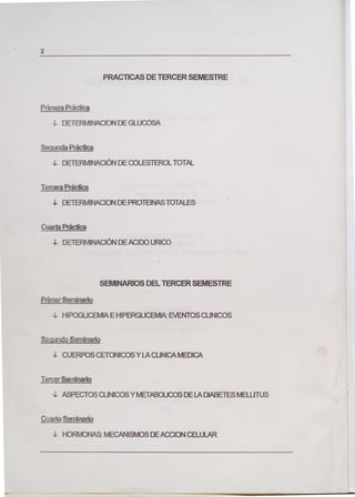 2
PRACTICAS DE TERCER SEMESTRE
Pflmera Práctica
4- DETERMINACION DE GLUCOSA
Segunda Práctica
4- DETERMINACIÓN DE COLESTEROL TOTAL
Tercera Práctica
4- DETERMINACION DE PROTEINAS TOTALES
Cuarta Práctica
1- DETERMNACIÓN DEACIDO URICO
SEMINARIOS DEL TERCER SEMESTRE
Primer Seminario
4- HIPOGLICEMIA E HIPERGLICEMLk EVENTOS CUNICOS
udc Seminario
4- CUERPOS CETONICOS Y LA CUNICA MEDICA
Tercer Seminario
4- ASPECTOS CLINICOS Y METABOUCOS DE LA DIABETES MELUTUS
Cuarto Seminario
4- HORMONAS: MECANISMOS DE ACCION CELULAR
 