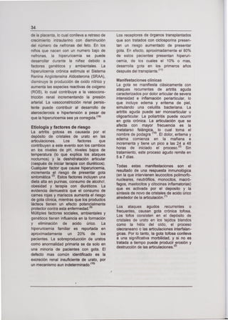 34
de la placenta, lo cual conlleva a retraso de
crecimiento intrauterino con disminución
del número de nefronas del feto. En los
niños que nacen con un numero bajo de
nefronas, la hiperuricernia se puede
desarrollar durante la niñez debido a
factores genéticos y ambientales. La
hiperuricemia crónica estimula el Sistema
Renina Argiotensina Aldosterona (SRAA),
disminuye la producción de oxido nítrico y
aumenta las especies reactivas de oxigeno
(ROS), lo cual contribuye a la vasocons-
tricción renal incrementando la presión
arterial. La vasoconstricción renal persis-
tente puede contribuir al desarrollo de
aterosclerosis e hipertensión a pesar de
que la hiperuricemia sea ya corregida.
(18)
Etiología y factores de riesgo
La artritis gotosa es causada por el
depósito de cristales de urato en las
articulaciones. Los factores que
contribuyen a este evento son los cambios
en los niveles de pH, niveles bajos de
temperatura (lo que explica los ataques
nocturnos) y la deshidratación articular
(oespués de iniciar terapia con diuréticos).
Cualquier factor que cause hiperuricemia,
incrementa el riesgo de presentar gota
sintomática
(2)•
Estos factores incluyen una
dieta alta en purinas, consumo de alcohol,
obesidad y terapia con diuréticos. La
evidencia demuestra que el consumo de
carnes rojas y mariscos aumenta el riesgo
de gota clínica, mientras que los productos
lácteos tienen un efecto potencialmente
protector contra esta enfermedad. 9
Múltiples factores sociales, ambientales y
genéticos tienen influencia en la formación
y eliminación de acido úrico. La
hiperuricernia familiar es reportada en
aproximadamente un 20% de los
pacientes. La sobreproducción de uratos
como anormalidad primaria se da solo en
una minoría de pacientes con gota. El
defecto mas común identificado es la
excreción renal insuficiente de urato, por
un mecanismo aun indeterminado. 10
Los receptores de órganos transplantados
que son tratados con ciclosporina presen-
tan un riesgo aumentado de presentar
gota. En efecto, aproximadamente el 80%
de estos pacientes presentan hiperuri-
cernía, de los cuales el 10% o mas,
desarrolla gota en los primeros años
después del transplante.
(11)
Manifestaciones clínicas
La gota se manifiesta clásicamente con
ataques recurrentes de artritis aguda
caracterizados por dolor articular de severa
intensidad e inflamación periarticular, lo
que incluye edema y eritema de piel,
simulando una celulitis bacteriana. La
artritis aguda puede ser monoarticular u
oligoartícular. La poliartritis puede ocurrir
en gota crónica. La articulación que se
afecta con mayor frecuencia es la
metatarso falángica, lo cual toma el
nombre de podagra
(10)
El dolor, eritema y
edema comienza en la mañana e
incrementa y tiene un pico a las 24 a 48
horas de iniciado el proceso. 2 Sin
tratamiento, este proceso agudo remite en
5 a 7 días.
Todas estas manifestaciones son el
resultado de una respuesta inmunológica
(en la que intervienen leucocitos polimorfo-
nucleares, neutrófilos, monocitos, macró-
fagos, mastocitos y citocínas inflamatorias)
que es activada por el deposito y la
síntesis de novo de cristales de acido úrico
alrededor de la articulación. (1)
Los ataques agudos recurrentes o
frecuentes, causan gota crónica tofosa.
Los tofos consisten en el depósito de
cristales de urato en los tejidos blandos
como la hélix del oído, el proceso
olecraneano o las articulaciones interfalan-
gicas. Por lo tanto, la gota tofosa conlleva
a una significativa morbilidad, y si no es
tratada a tiempo puede producir erosión y
destrucción de las articulaciones.
(2)
 