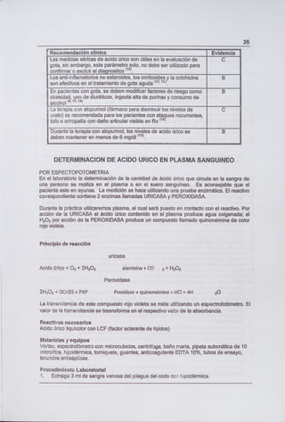 35
1 Recomendación clínica Evidencia
Las medidas séricas de acido úrico son útiles en la evaluación de C
gota, sin embargo, este parámetro solo, no debe ser utilizado para
confirmar o excluir el diagnostico (12)•
Los anti-inflamatorios no esteroides, los corticoides y la colchicina B
son efectivos en el tratamiento de gota aguda (12, 13,)
En pacientes con gota, se deben modificar factores de riesgo como B
obesidad, uso de diuréticos, ingesta alta de purinas y consumo de
alcohol
19, 12.14)
La terapia con alopurinol (fármaco para disminuir los niveles de C
urato) es recomendada para los pacientes con ataques recurrentes,
tofo o artropatía con daño articular visible en Rx (2)•
Durante la terapia con alopurinol, los niveles de acido úrico se B
deben mantener en menos de 6 mg/dl
(12)
DETERMINACION DE ACIDO URICO EN PLASMA SANGUINEO
POR ESPECTOFOTOMETRIA
En el laboratorio la determinación de la cantidad de ácido úrico que circula en la sangre de
una persona se realiza en el plasma o en el suero sanguíneo. Es aconsejable que el
paciente este en ayunas. La medición se hace utilizando una prueba enzimática. El reactivo
correspondiente contiene 2 enzimas llamadas URICASA y PEROXIDASA.
Durante la práctica utilizaremos plasma, el cual será puesto en contacto con el reactivo. Por
acción de la URICASA el ácido úrico contenido en el plasma produce agua oxigenada; el
H202 por acción de la PEROXIDASA produce un compuesto llamado quinoneimina de color
rojo violeta.
Principio de reacción
uricasa
Acido úrico + 02 + 21-1202 alantoína + CO 2 + H202
Peroxidasa
21-1202 ± DCHBS + PAP Proxidasa + quinoneirnina ± HO ± 4H 20
La transmitancia de este compuesto rojo violeta se mide utilizando un espectrofotómetro. El
valor de la transmitancia se trasnsforma en el respectivo vao de la absorbancia.
Reactivos necesarios
Acido úrico liquicolor con LCF (factor aclarante de lípidos)
Materiales y equipos
Vortex, espectrofómetro con microcubetas, centrífuga, baño maría, pipeta automática de 10
microlitos, hipodérmica, torniquete, guantes, anticoagulante EDTA 10%, tubos de ensayo,
torundas antisépticas.
Procedimiento Laboratorial
1. Extraiga 3 ml de sangre venosa del pliegue del codo con hipodérmica.
 
