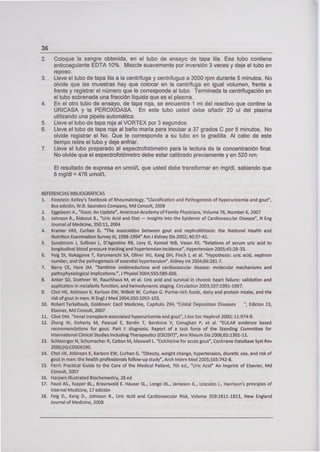 36
2. Coloque la sangre obtenida, en el tubo de ensayo de tapa lila. Ese tubo contiene
anticoagulante EDTA 10%. Mezcle suavemente por inversión 3 veces y deje el tubo en
reposo.
3. Lleve el tubo de tapa lila a la centrífuga y centrifugue a 3000 rpm durante 5 minutos. No
olvide que las muestras hay que colocar en la centrífuga en igual volumen, frente a
frente y registrar el número que le corresponde al tubo. Terminada la centrifugación en
el tubo sobrenada una fracción líquida que es el plasma.
4. En el otro tubo de ensayo, de tapa roja, se encuentra 1 ml del reactivo que contine la
URICASA y la PEROXIDASA. En este tubo usted debe añadir 20 uf del plasma
utilizando una pipeta automática.
5. Lleve el tubo de tapa roja al VORTEX por 3 segundos.
6. Lleve el tubo de tapa roja al baño maría para incubar a 37 grados C por 5 minutos. No
olvide registrar el No. Que le corresponde a su tubo en la gradilla. Al cabo de este
tiempo retire el tubo y deje enfriar.
7. Lleve el tubo preparado al espectrofotómetro para la lectura de la concentración final.
No olvide que el espectrofotómetro debe estar calibrado previamente y en 520 nm.
El resultado de expresa en umol/L que usted debe transformar en mg/dl, sabiendo que
8 mg/dl = 476 umol/L
REFERENCIAS BIBLIOGRÁFICAS
1. Firestein: Ke!Iey's Textbook of Rheumatology, "Classification and Pathogenesis of hyperuricemia and gout",
8va edición, W.B. Saunders Company, Md Consult, 2008
2. Eggebeer. A., "Gout: An Update", American Academy of Family Physicians, Volume 76, Number 6, 2007
3. Johnson R., Rideout B., "Uric Acid and Diet - lnsights into the Epidemic of CardiovascJar Disease", N Eng
Journal of Medicine, 350:11, 2004
4. Kramer HM, Curhan G. "The association between gout and nephrolithiasis: the National Health and
Nutrition Examination Survey III, 1988-1994" Ami Kidney Dis 2002; 40:37-42.
S. Sundstrom 1, Sullivan L, D'Agostino RB, Levy D, Kannel WB, vasan RS. "Relations of serum uric acid to
longitudinal blood pressure tracking and hypertension incidence", Hypertension 2005;45:28-33.
6. Feig Dl, Nakagawa T, Karumanchi SA, Oliver WJ, Kang DH, Finch 1, et al. "Hypothesis: uric acid, nephron
number, and the pathogenesis of essential hypertension". Kidney Int 2004;66:281-7.
7. Be" CE, Hare JM. "Xanthine oxidoreductase and cardiovascular disease: molecular mechanisms and
pathophysiological implications.", i Physiol 2004;555:589-606.
8. Anker SD, Doehner W, Rauchhaus M, et al. Uric acid and survival in chronic heart failure: validation and
application in m€tabolic function, and hemodynamic staging. Circulation 2003;107:1991-1997.
9. Choi HK, Atkinson K, Karlson EW, Willett W. Curhan G. Purine-rich foods, dairy and protein intake, and the
risk of gout in men. N EngI 1 Med 2004;350:1093-103.
10. Robert Terkeltaub, Goldman: Cecil Medicine, Capítulo 294, "Cristal Deposition Diseases ", Edicion 23,
Elseiver, Md Consult, 2007
11. dive DM. "Renal transplant-associated hyperuricemia and gout", 1 Am Soc Nephrol 2000; 11:974-9.
12. Zhang W, Doherty M, Pascual E, Bardin T, Barskova y, Conaghan P, et al. "EULAR evidence based
recommendations for gout. Part 1: diagnosis. Report of a task force of the Standing Committee for
International Clínica] Studies lncluding Therapeutics (ESCISIT)", Ann Rheum Dis 006;65:1301-11.
13. Schlesiger N, Schumacher R, Catton M, Maxwell L. "Coichicine for acute gout", Cochrane Database Syst Rey
2006;(4):CD006190.
14. Choi HK, Atkinson K, Karlson EW, Curhan G. "Obesity, weight change, hypertension, diuretic use, and risk of
gout in men: the health professionals follow-up study", Arch lntern Med 2005;165:742-8.
15. Ferri: Practica¡ Guide to the Care of the Medical Patient, 7th ed., "Uric Acid" An lmprint of Elsevier, Md
Consult, 2007
16. Harpers Illustrated Biochemestry, 28 ed
17. Fausi AS., Kasper BL., Braunwald E. Hauser SL., Longo DL., iameson iL., Loscalzo 1., Harrison's principIes of
interna¡ Medicine, 17 edición
18. Feig D., Kang D., Johnson R., Uric Acid and Cardiovascular Risk, Volume 359:1811-1821, New England
iourr,al of Medicine, 2008
 
