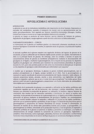 39
PRIMER SEMINARIO
HIPOGLUCEMIA E HIPERGLUCEMIA
INTRODUCCION
La glicemia es uno de los indicadores metabólicos más importantes en el ser humano. Representa un
marcador del metabolismo, asociado al transporte de energía para su aprovechamiento por los
tejidos glucodependientes. Está regulada por factores metabólico-hormonales (Giucagon, Insulina,
Cortisol) por lo que se mueve en un rango normalidad relativamente estrecho.'
La glucosa en sangre es producto de varios factores: aportes dietarios de hidratos de carbono,
degradación de glucógeno, neoglucogénesis a partir de otros substratos no hidrocarbonados.'
FUNDAMENTOS BIOQUÍMICO - CLÍNICOS
La homeostasis de la glucosa se mantiene gracias a la interacción altamente coordinada de tres
procesos fisiológicos: la secreción de insulina, la captación tisular de glucosa y la producción hepática
de glucosa.'
El delicado equilibrio de la glucosa requiere una regulación dinámica del ingreso de glucosa en la
circulación, ya que su utilización por los diversos tejidos puede cambiar con rapidez. Normalmente la
dieta es la principal fuente de glucosa. Sin embargo, entre las comidas o durante el ayuno las
concentraciones séricas de glucosa se mantienen principalmente mediante la descomposición del
glucógeno en el hígado y mediante la gluconeogénesis. En la mayoría de las personas los depósitos
hepáticos de glucógeno son suficientes para mantener las concentraciones plasmáticas de glucosa
durante 8 a 12 h, pero este período puede ser más corto si se incrementa la demanda por el ejercicio
o si los depósitos de glucógeno están disminuidos por enfermedad o por caquexia.'
A medida que ei glucógeno disminuye, la glucosa se genera mediante gluconeogénesis, que se
produce principalmente en el hígado, aunque también en el riñón. Para la gluconeogénesis es
necesario el aporte coordinado de precursores procedentes del hígado, músculo y tejido adiposo. El
músculo proporciona lactato, piruvato, alanina y otros aminoácidos. Los triglicéridos del tejido
adiposo se degradan a glicerol, que es un precursor de la gluconeogénesis. 3 Los ácidos grasos libres
generan acetil CoA para la gluconeogénesis y proporcionan una fuente alternativa de combustible a
otros tejidos que no sean elcerebro. 3
El equilibrio de la producción de glucosa y su captación y utilización en los tejidos periféricos está
sumamente regulado por una red de hormonas, vías nerviosas y señales metabólicas. Entre los
factores que controlan la producción de glucosa y su utilización, la insulina y algunos factores de
crecirnientc tipo insulina son los elementos esenciales y dominante;. En ayuno la insulina está
suprimida, lo que permite el incremento de la gluconeogénesis en el hígado y en el riñón y favorece la
generación de glucosa mediante el desdoblamiento del glucógeno hepático. Las concentraciones
bajas de insulina también reducen !a captación y utilización de glucosa en los tejidos periféricos y
permiten que se produzca lipólisis y proteólisis, lo que da lugar a la liberación de precursores para la
gluconeogénesis y proporciona las fuentes alternativas de energía. Durante la alimentación, la
liberación de insulina de las células beta pancreáticas invierte este proceso. La glucogenólisis y la
gluconeogénesis se inhiben, reduciendo así la producción hepática y renal de glucosa; la captación y
utilización periférica de la glucosa se potencia; la lipólisis y proteólisis se restringen, y se facilita el
almacenarnento de energía mediante la conversión de sustratos en glucógeno, triglicéridos y
proteínas. Otras hormonas, como el glucagón, adrenalina, hormona del crecimiento y cortisol tienen
funciones menos importantes en el control del flujo de glucosa en condiciones fisiológicas normales. 3
CONSIDERACIONES DE LOS NIVELES PLASMÁTICOS DE GLUCOSA
 