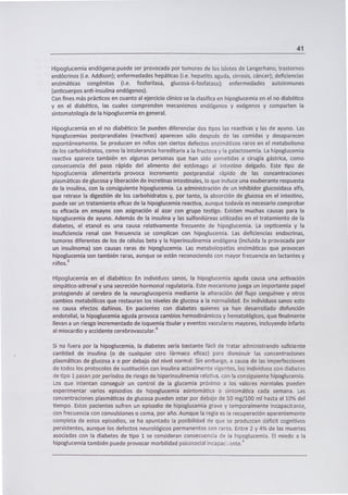 41
Hipoglucemia endógena:puede ser provocada por tumores de los islotes de Langerhans; trastornos
endócrinos (i.e. Addison); enfermedades hepáticas (i.e. hepatitis aguda, cirrosis, cáncer); deficiencias
enzimáticas congénitas (i.e. fosforilasa, glucosa-6-fosfatasa); enfermedades autoinmunes
(anticuerpos anti-insulina endógenos).
Con fines más prácticos en cuanto al ejercicio clínico se la clasifica en hipoglucemia en el no diabético
y en el diabético, las cuales comprenden mecanismos endógenos y exógenos y comparten la
sintomatología de la hipoglucemia en general.
Hipoglucemia en el no diabético: Se pueden diferenciar dos tipos las reactivas y las de ayuno. Las
hipoglucemias postprandiales (reactivas) aparecen sólo después de las comidas y desaparecen
espontáneamente. Se producen en niños con ciertos defectos enzimáticos raros en el metabolismo
de los carbohidratos, como la intolerancia hereditaria a ¡a fructosa y la galactosemia. La hipoglucemia
reactiva aparece también en algunas personas que han sido sometidas a cirugía gástrica, como
consecuencia del paso rápido del alimento del estómago al intestino delgado. Este tipo de
hipoglucemia alimentaria provoca incremento postprandial rápido de las concentraciones
plasmáticas de glucosa y liberación de incretinas intestinales, lo que induce una exuberante respuesta
de la insulina, con la consiguiente hipoglucemia. La administración de un inhibidor glucosidasa alfa,
que retrase la digestión de los carbohidratos y, por tanto, la absorción de glucosa en el intestino,
puede ser un tratamiento eficaz de la hipoglucemia reactiva, aunque todavía es necesario comprobar
su eficacia en ensayos con asignación al azar con grupo testigo. Existen muchas causas para la
hipoglucemia de ayuno. Además de la insulina y las sulfonilúreas utilizadas en el tratamiento de la
diabetes, el etanol es una causa relativamente frecuente de hipoglucemia. La septicemia y la
insuficiencia renal con frecuencia se complican con hipoglucemia. Las deficiencias endocrinas,
tumores diferentes de los de células beta y la hiperinsulinemia endógena (incluida la provocada por
un insulinoma) son causas raras de hipoglucemia. Las metabolopatías enzimáticas que provocan
hipoglucemia son también raras, aunque se están reconociendo con mayor frecuencia en lactantes y
riños.3
Hipoglucemia en el diabético: En individuos sanos, la hipoglucemia aguda causa una activación
simpático-adrenal y una secreción hormonal regulatoria. Este mecanismo juega un importante papel
protegiendo al cerebro de la neuroglucopenia mediante la alteración del flujo sanguíneo y otros
cambios metabólicos que restauran los niveles de glucosa a la normalidad. En individuos sanos esto
no causa efectos dañinos. En pacientes con diabetes quienes ya han desarrollado disfunción
endotelial, la hipoglucemia aguda provoca cambios hemodinámicos y hematológicos, que finalmente
llevan a un riesgo incrementado de isquemia tisular y eventos vasculares mayores, incluyendo infarto
al miocardio y accidente cerebrovascular. 6
Si no fuera por la hipoglucemia, la diabetes sería bastante fácil de tratar administrando suficiente
cantidad de insulina (o de cualquier otro fármaco eficaz) para disminuir las concentraciones
plasmáticas de glucosa a o por debajo del nivel normal. Sin embargo, a causa de las imperfecciones
de todos los protocolos de sustitución con insulina actualmente vigentes, los individuos con diabetes
de tipo 1 pasan por períodos de riesgo de hiperinsulinemia relativa, con la consiguiente hipoglucemia.
Los que intentan conseguir un control de la glucemia próximo a los valores norníales pueden
experimentar varios episodios de hipoglucemia asintomática o sintomática cada semana. Las
concentraciones plasmáticas de glucosa pueden estar por debajo de 50 mg/lOO ml hasta el 10% del
tiempo. Estos pacientes sufren un episodio de hipoglucemia grave y temporalmente incapacit ante,
con frecuencia con convulsiones o coma, por año. Aunque la regla es la recuperación aparentemente
completa de estos episodios, se ha apuntado la posibilidad de que se produzcan déficit cognitivos
persistentes, aunque los defectos neurológicos permanentes son raros. Entre 2 y 4% de las muertes
asociadas con la diabetes de tipo 1 se consideran consecuencia de la hipoglucemia. El miedo a la
3hipoglucemia también puede provocar morbiiidad psicosocial incapac1ante.
 