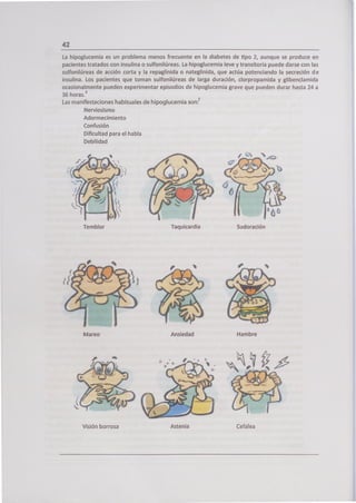 La hipoglucemia es un problema menos frecuente en la diabetes de tipo 2, aunque se produce en
pacientes tratados con insulina o sulfonilúreas. La hipoglucemia leve y transitoria puede darse con las
sulfonilúreas de acción corta y la repaglinida o nateglinida, que actúa potenciando la secreción de
insulina. Los pacientes que toman sulfonilúreas de larga duración, clorpropamida y glibenclamida
ocasionalmente pueden experimentar episodios de hipoglucemia grave que pueden durar hasta 24 a
36 hora
S.
3
Las manifestaciones habituales de hipoglucemia son: 7
Nerviosismo
Adormecimiento
Confusión
Dificultad para el habla
Debilidad
'
Taquicardia Sudoración
1
Mareo Ansiedad Hambre
Visión borrosa Astenia
 