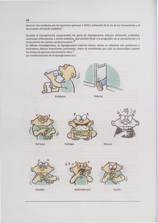 ILa
44
diversas vías mediadas por las proteínas quinasas C (PQC); activación de la vía de las hexosaminas y el
incremento del estrés oxidativo. 9
Durante la hiperglucemia postprandial, los picos de hiperglucemia inducen disfunción endotelial,
reacciones inflamatorias y estrés oxidativo, que pueden llevar a la progresión de la aterosclerosis y a
la ocurrencia de eventos cardiovasculares.' 0
En últimas investigaciones, la hiperglucemia maternamenos severa se relaciona con problemas o
desórdenes clínicos importantes perinatales. Antes se consideraba que solo se presentaban cuando
los niveles de glucosa eran bastante altos. 1'
Las manifestaciones de la hiperglucemia son:
Polidipsia Poliuria
Piel seca Polifagia Náusea
Temblor Visión borrosa Sueño
 