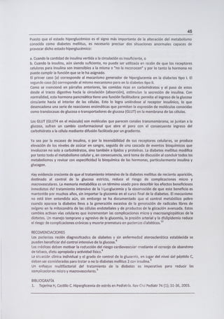 45
Puesto que el estado hiperglucémico es el signo más importante de la alteración del metabolismo
conocida como diabetes mellitus, es necesario precisar dos situaciones anormales capaces de
provocar dicho estado hiperglucémico:
a. Cuando la cantidad de insulina vertida a la circulación es insuficiente, o
b. Cuando la insulina, aún siendo suficiente, no puede ser utilizada en razón de que los receptores
celulares para insulina son insensibles a la misma o "no la reconocen" y por lo tanto la hormona no
puede cumplir la función que se le ha asignado.
El primer caso (a) corresponde al mecanismo generador de hiperglucemia en la diabetes tipo 1. El
segundo caso (b) corresponde al mismo mecanismo pero en la diabetes tipo II.
Como se mencionó en párrafos anteriores, las comidas ricas en carbohidratos y el paso de estos
desde el tracto digestivo hacia la circulación (absorción), estimulan la secreción de insulina. Con
normalidad, esta hormona pancreática tiene una función facilitadora: permite el ingreso de la glucosa
circu!ante hacia el interior de las células. Esto lo logra uniéndose al receptor insulínico, lo que
desencadena una serie de reacciones enzimáticas que permiten la expresión de moléculas conocidas
como translocasas de glucosa o transportadores de glucosa (GLUT) en la membrana de las células.
Los GLUT (GLUT4 en el músculo) son moléculas que parecen canales transmembrana; se juntan a la
glucosa, sufren un cambio conformacional que abre el poro con el consecuente ingreso del
carbohidrato a la célula mediante difusión facilitada por un gradiente.
Ya sea por la escasez de insulina, o por la insensibilidad de sus receptores celulares, se produce
elevación de los niveles de azúcar en sangre, seguida de una cascada de eventos bioquímicos que
involucran no solo a carbohidratos, sino también a lípidos y proteínas. La diabetes mellitus modifica
por tanto todo el metabolismo celular y, en consecuencia, será tema de discusión al concluir todos los
metabolismos y revisar con especificidad la bioquímica de las hormonas, particularmente insulina y
glucagon.
Hay evidencia creciente de que el tratamiento intensivo de la diabetes mellitus de reciente aparición,
destinado al control de la glucosa estricto, reduce el riesgo de complicaciones micro y
macrovasculares. La memoria metabólica es un término usado para describir los efectos beneficiosos
inmediatos del tratamiento intensivo de la iperglucemia y la observación de que este beneficio es
mantenido por muchos años, sin importar la glucemia en el curso final de la diabetes. El mecanismo
no está bien entendido aún, sin embargo se ha documentado que el control metabólico pobre
cuando aparece la diabetes lleva a la generación excesiva de la generación de radicales libres de
oxígeno en la mitocondria de las células endoteliales y de productos de la glicación avanzada. Estos
cambios activan vías celulares que incrementan las complicaciones rricro y macroangiopáticas de la
diabetes. Un manejo temprano y agresivo de la glucemia, la presión arterial y la dishpidemia reduce
el riesgo de complicaciones crónicas y muerte prematura en pacientes diabéticos.
12
RECOMENDACIONES
Los pacientes recién diagnosticados de diabetes y sin enfermedad aterosclerótica establecida se
pueden beneficiar del control intensivo de la glucosa. 6
Los ri'édicos deben motivar la reducción del riesgo cardiovascular mediante el consejo de abandono
de tabaco, dieta apropiada y actividad física. 6
La situación clínica individual y el grado de control de la glucemia, en lugar del nivel del péptido C,
deben ser considerados para tratar o no la diabetes mellitus 2 con insulina. 5
Un enfoque multifactorial del tratamiento de la diabetes es imperativo para reducir las
complicaciones micro y macrovasculares. 5
BIBLIOGRAFÍA
1. Tejerina H, Castillo C. Hiperglicemia de estrés en Pediatría. Rey Chi! Pediatr 74 (1); 31-36, 2003.
 