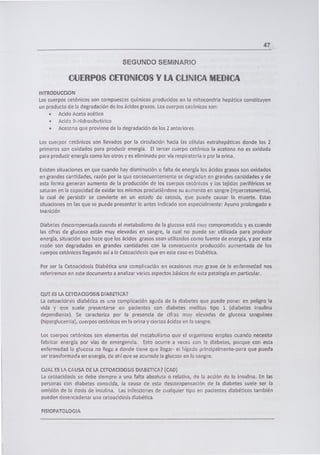 47
SEGUNDO SEMINARIO
CUERPOS CETONICOS Y LA CLINIC4 MEDICA
INTRODUCCION
Los cuerpos cetónicos son compuestos químicos producidos en la mitocondria hepática constituyen
un producto de le degradación de los ácidos grasos. Los cuerpos cetónicos son:
• Acido Aceto acético
• Acido B-Hidroxihutírico
• Acetona que proviene de la degradación de los 2 anteriores
Los cuerpos cetónicos son llevados por la circulación hacia las células extrahepáticas donde los 2
primeros son oxidados para producir energía. El tercer cuerpo cetónico la acetona no es oxidada
para producir energía como los otros y es eliminado por vía respiratoria o por la orina.
Existen situaciones en que cuando hay disminución o falta de energía los ácidos grasos son oxidados
en grandes cantidades, razón por la que consecuentemente se degradan en grandes cantidades y de
esta forma generan aumento de la producción de los cuerpos cetónicos y los tejidos periféricos se
saturan en la capacidad de oxidar los mismos produciéndose su aumento en sangre (Hpercetonemia),
lo cual de persistir se convierte en un estado de cetosis, que puede causar la muerte. Estas
situaciones en las que se puede presentar lo antes indicado son especialmente: Ayuno prolongado e
Inanición
Diabetes descompensada.cuando el metabolismo de la glucosa está muy comprometido y es cuando
las cifras de glucosa están muy elevadas en sangre, la cual no puede ser utilizada para producir
energía, situación que hace que los ácidos grasos sean utilizados corno fuente de energía, y por esta
razón son degradados en grandes cantidades con la consecuente producción aumentada de los
cuerpos cetónicos llegando así a la Cetoacidosis que en este caso es Diabética.
Por ser la Cetoacidosis Diabética una complicación en ocasiones muy grave de la enfermedad nos
referiremos en este documento a analizar varios aspectos básicos de esta patología en particular.
QUE ES LA CETOACIDOS1S DABETICA?
La cetoacidcsis diabética es una complicación aguda de la diabetes que puede poner en peligro la
vida y que suele presentarse en pacientes con diabetes meiltus tipo 1 (diabetes insulina
dependiente). Se caracteriza por la presencia de cifras muy elevadas de glucosa sanguínea
(hiperglucemia), cuerpos cetónicos en la orina y ciertos ácidos en la sangre.
Los cuerpos cetónicos son elementos del metabolismo que el organismo emplea cuando necesita
fabricar energía por vías de emergencia. Esto ocurre a veces con la diabetes, porque con esta
enfermedad la glucosa no llega a donde tiene que llegar- el hígado principalmente-para que pueda
ser transformada en energía, de ahí que se acumule la glucosa en la sangre.
CUAL ES LA CAUSA DE LA CETOACIDOSIS DIABET!CA? (CAD)
La cetoacidosis se debe siempre a una falta absoluta o relativa, de la acción de la insulina. En las
personas con diabetes conocida, la causa de esta descompensación de la diabetes suele ser la
omisión de la dosis de insulina. Las infecciones de cualquier tipo en pacientes diabéticos también
pueden desencadenar una cetoacidosis diabética.
FISIOPATOLOGIA
 