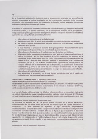 48
En la Cetoacidosis diabética los trastornos que se producen son generados por una deficiencia
absoluta o relativa de la insulina amplificados por un incremento en los niveles de las hormonas
antiinsulina y las llamadas hormonas del estrés como el glucagón, cortisol, adrenalina, hormona de
crecimiento, otros glucocorticoides y la tiroxina.
El aumento de las hormonas empeora la secreción de insulina (adrenalina) y antagoniza la acción de
la insulina (cortisol, y la misma adrenalina), con el consiguiente aumento de la glucogenolisis,
neoglucogenesis, lipólisis y por supuesto la cetogénesis. Entre las principales alteraciones metabólicas
y generales que acompañan a la Cetoacidosis, tenemos:
. Alteraciones del Metabolismo de los Carbohidratos
• La hiperglucemia típica de la CAD, se produce básicamente por dos grandes mecanismos.
• En todos los tejidos insulinosensibles hay una disminución de la entrada y consecuente
utilización de la glucosa.
• A nivel hepático se produce un aumento de la glucogenólisis y fundamentalmente de la
gluconeogénesis lo que contribuye al aumento de la glucosa circulante.
• Alteraciones en el metabolismo de los lípidos y origen de los Cuerpos Cetónicos
• El aumento de las hormonas contra regu¡adoras juega aquí su rol más protagónico junto al
déficit de insulina. Por un lado aumentan la lipólisis originando un aumento en la
producción de los ácidos grasos libres, los cuales como ya es conocido se metabolizan por
medio de la B Oxidación pero como está alterado su metabolismo, la B- Oxidación es
incompleta, ya que el Ciclo de Krebs está bloqueado, y producto de esto se generan los
cuerpos cetónicos en las mitocondrias de los hepatocitos, los cuales salen a circulación
extrahepatica y como ya se indicó no son oxidados completamente por los tejidos
extrahepaticos aumentando sus concentraciones en sangre con ¡as consecuencias señaladas.
• Alteraciones del metabolismo Proteico
• Esta aumentada la proteolisis, con lo cual liberan aminoácidos que en el hígado son
utilizados como precursores de la gluconeogénesis:
CONSECUENCIA DE LA CAD SOBRE EL EQUILIBRIO ACIDO BASE
Patrón clásico: Acidosis metabólica con anión GAP aumentado
Los cetoácidos (cuerpos cetónicos) en el líquido extracelular, son titulados por el bicarbonato y otros
buffers corporales, dando como resultado un incremento de los aniones no medidos o anión GAP,
con la consecuente disminución del bicarbonato.
A su vez, si la función está conservada y el déficit de volumen es mínimo se comprobará algún grado
de Acidosis Hiperclorémica cuya gravedad dependerá del grado del estado de cetosis. El riñón juega
un papel muy importante en la patogénesis de los variables estados ácido-base observados en la CAD.
Consecuencias sobre la homeostasis del agua y de/sodio
Al originarse un episodio de CAD, la glucosa queda confinada en el líquido extracelular,
transformándose en un osmol eficaz, por la cual se desplaza agua del Líquido Intracelular al
Extracelular. En este momento se depleciona el agua intracelular, expandiéndose
momentáneamente el Líquido Extracelular y se produce dilución concomitante del sodio plasmático
manifestada como hiponatremia. Situación ésta que es fugaz ya que al superarse la capacidad
tubular renal de reabsorción de la glucosa se produce una intensa Diurésis Osmótica, que es una de
las características principales de este cuadro. La diurésis osmótica produce una pérdida urinaria de
agua de 75 a 150 ml/kg de sodio de 7 a 10 mEq/kg y de cloro de 5 a 7 mEq(Kg. En general la pérdida
de agua es mayor que la de cloro y sodio, ya que se encuentra comprometida osmoticamente con la
glucosa.
Consecuencias sobre la homeostasis del Potasio
 