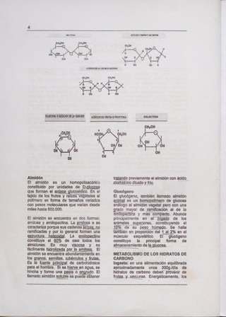 4
UI Tfl AJICAR ri1IíHO WARflA
C)410N C)410W
CH2OH
ow 04
OH
i/"C
044 44
£UcaRa( U LzIEQ UCOs4
C44OH
,4
44 CH 4 OH
GLUCOSAOAZUCARDELASANGRE AZÚCAR )E FRUTA O FRUCTOSA GALACTOSA
OH'H/ ÓH
OH
CHOH
$
HOCH CH2OH
5 t
011 C
OHOH OH
OIl
Almidón
El almidón es un homopolisacárico
constituido por unidades de
que forman el enlace glucosídico. En el
tejido de los frutos y ra ces veg1ales el
polímero se forma de tamaños variados
con pesos moleculares que varían desde
miles hasta 500.000.
El aimidón se encuentra en dos formas:
amilosa y amilopectiria. La amilosa e se
caracteriza porque sus cadenas jgp
ramificadas y por lo general forman una
çur JQJ. La amiIcjria
constituye el 80% de casi todos los
almidones. Es muy viscosa y es
fácilmente hidrozada porla arnilasa. El
almidón se encuentra abundantemente en
los granos, semillas, tubérculos y frutaz
Es la fuente principa! de carbohidratos
para el hombre. Si se hierve en agua, se
hincha y forma una pasta o erinrudo. El
llamado almidón soluble se puede obtener
tratatp previamente el almidón con ácido
yfflo.
Glucógeno
El glucógeno, también llamado almidón
es un tiomopplirnero de glucosa
análogo al almidón vegetal pero con una
rado mayor de ramificación al de la
smopecina y miipacto. Abunda
principalmente en er Ib de los
animales_pjores, constituyendo el
10 o de su peso JI~deL Se halla
bién en proporción del 1a12% en el
músculo esquelético. El glucógeno
constituye la principal forma de
almacenamiento de gjucosa.
METABOLISMO DE LOS HIDRATOS DE
CARBONO
Ingesta: en una alimentación equilibrada
aproximadamente unos 300g.1día de
hidratos de carbono deben provénir de
fruytçuras. Energéticamente, los
 