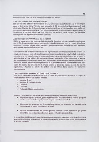 49
El problema del K en la CAD se lo puede enfocar desde dos ángulos:
1. BALANCE EXTERNO DE K: K CORPORAL TOTAL
El K corporal total está muy disminuido en la CAD, calculándose su déficit entre 5 a 10 mEq/Kg de
peso, es decir entre 350 y 700 mEq para un adulto de 70 Kg. A nivel del balance general, está
disminuido el ingreso del K al organismo por una disminución de su ingesta debido a los trastornos
gastrointestinales que acompañan al CAD, y fundamentalmente esta aumentado su egreso debido al
aumento de las pérdidas renales (excesiva caliuresis), y el aumento de las pérdidas extrarenales a
nivel digestivo por la presencia de Hémesis (vómitos).
2. DISTRIBUCION COMPARTIMENTAL DEL K: KALEMIA
El 80% de los pacientes que presentan CAD, tienen el K plasmático normal o elevado, mientras que
solo el 20% de los mismos presentan hipocalemia. Esta clásica paradoja entre el K corporal total muy
disminuido y la normo o hipercalemia plasmática encontrada en estos pacientes nos lleva a recordar
la distribución compartimental del Potasio.
Como sabemos el k es el catión intracelular más importante con concentraciones a dicho nivel de 150
mEq/L, mientras que a nivel extracelular sus concentraciones oscilan entre 3,5 y 5 mEq/L en personas
normales. A su vez esta diferencia de concentración está mantenida principalmente por la acción de
la bomba Na-K, ATPasa. Si bien clásicamente se atribuía al intercambio K/H el aumento de la calemia,
más recientemente se destaca el papel de la insulinopenia en el desarrollo de la hipercalemia. Se
mencionan además mecanismos independientes de la glucosa entre estos últimos la depresión de la
acción del sistema de la bomba Na-K ATPasa durante el déficit de insulina es uno de los más
importantes. Además el estado de acidosis per se inhibe dicho sistema de transporte
tra nsm e m b ra n a.
CUALES SON LOS SI NTOMAS DE LA CETOACIDOSIS DIABETICA?
Dado que la cetoacidosis diabética suele estar en cifras muy elevadas de glucosa en la sangre, los
síntomas son los mismos que los de la diabetes.
• Aumento de sed
• Aumento de cantidad de orina
• Cansancio
• Confusión
• Posible pérdida del conocimiento.
TAMBIEN PUEDEN PRESENTARSE SINTOMAS PROPIOS DE LA CETOACIDOSIS, TALES COMO:
• Respiración rápida y profunda, por la hiperventilación para compensar la acidosis que pude
simular un cuadro de bronquitis, asma bronquial o estado de ansiedad.
• Aliento con olor a acetona, por la presencia de acetona que se elimina por vía respiratoria
(comparable a un aroma a manzanas o a chicle).
Náuseas, enlentecimiento del vaciado gástrico, vómitos y dolor abdominal que puede
confundirse con un cuadro de abdomen agudo o infección gastrointestinal.
La cetoacidosis diabética con frecuencia se desencadena por otro trastorno, generalmente por una
enfermedad infecciosa. Puede surgir en un período de tiempo de pocas horas, o irse desarrollando a
lo largo de varios días.
 