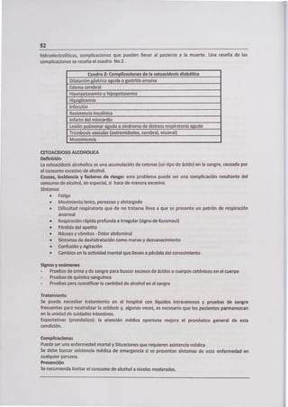 52
hidroelectrolíticas, complicaciones que pueden llevar al paciente a la muerte. Una reseña de las
complicaciones se reseña el cuadro No.2.
Cuadro 2: Complicaciones de la cetoacidosis diabética
Dilatación gástrica aguda o gastritis erosiva
Edema cerebral
Hiperpotasemia o hipopotasemia
Hipoglicemia
Infección
Resistencia Insulínica
Infarto del miocardio
Lesión pulmonar aguda o síndrome de distress respiratorio agudo
Trombosis vascular (extremidades, cerebral, visceral)
Mucomicosis
CETOACIDOSIS ALCOHOUCA
Definición
La cetoacidosis alcoholica es una acumulación de cetonas (un tipo de ácido) en la sangre, causada por
el consumo excesivo de alcohol.
Causas, Incidencia y factores de riesgo: este problema puede ser una complicación resultante del
consumo de alcohol, en especial, si hace de manera excesiva.
Síntomas
• Fatiga
• Movimiento lento, perezoso y aletargado
• Dificultad respiratoria que de no tratarse lleva a que se presente un patrón de respiración
anormal
• Respiración rápida profunda e irregular (signo de Kussmaul)
• Pérdida del apetito
• Náusea y vómitos - Dolor abdominal
• Síntomas de deshidratación como mareo y desvanecimiento
• Confusión y Agitación
• Cambios en la actividad mental que llevan a pérdida del conocimiento
Signos y exámenes
- Pruebas de orina y de sangre para buscar excesos de ácidos o cuerpos cetónicos en el cuerpo
- Pruebas de química sanguínea
- Pruebas para cuantificar la cantidad de alcohol en al sangre
Tratamiento
Se puede necesitar tratamiento en el hospital con líquidos intravenosos y pruebas de sangre
frecuentes para neutralizar la acidosis y, algunas veces, es necesario que los pacientes parmanezcan
en la unidad de cuidados intensivos.
Expectativas (pronóstico); la atención médica oportuna mejora el pronóstico general de esta
condición.
Complicaciones
Puede ser una enfermedad mortal y Situaciones que requieren asistencia médica
Se debe buscar asistencia médica de emergencia si se presentan síntomas de esta enfermedad en
cualquier persona.
Prevención
Se recomienda limitar el consumo de alcohol a niveles moderados.
 