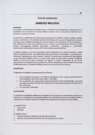 53
TERCER SEMINARIO
I].1 i1Ii Ik 1 *111 LIJ
DEFINICIÓN
Es un grupo de enfermedades metabólicas que se caracterizan por hiperglicemia y alteraciones en el
metabolismo de los hidratos de carbono, lípidos y proteínas corno consecuencia de defectos en la
secreción o acción de la insulina.
Los síntomas característicos del paciente descompensado son polidipsia, poliuria, polifagia, pérdida
de peso y visión borrosa. No obstante puede ser asintomático, en cuyo caso el diagnóstico a menudo
se produce como resultado de pruebas de rutina en sangre u orina solicitadas con otros propósitos o
bien manifestarse a través de la presencia de una o más de sus complicaciones crónicas, las cuales
incluyen microangiopatía diabética (retinopatía y nefropatía), neuropatía y enfermedad
macrovascular (enfermedad coronaria, ACV y enfermedad vascular periférica).
La Diabetes Mellitus es una de las primeras causas de defunción en el mundo occidental. Puede
afectar a cualquier persona. No respeta edad, sexo, grupo étnico ni nacionalidad. Su prevalencia ha
aumentado rápidamente en años recientes. Además, es considerado un problema de salud pública,
ya que el paciente diabético tiene 2 a 4 veces mayor riesgo de enfermedad coronaria, la Diabetes
Mellitus es una de las causas principales de ceguera en adultos, responsable de 1/3 de las
amputaciones no traumáticas que se practican en centros hospitalarios y del 20 al 30% de las causas
de falla renal crónica. El impacto individual, social y económico de la DM es enorme.
DIAGNÓSTICO
El diagnóstico de diabetes se puede hacer de tres formas:
Con una glicemia en ayunas 2: 126 mg/dl o una glicemia al azar cuando el paciente tiene la
sintomatología o clínica de la enfermedad k 200 mg/dl.
Con una glicemia pre y posprandial cuando el paciente no tiene sintomatología. Una toma
de sangre en ayunas y otra dos horas después de un desayuno de prueba, el cual debe ser de
tipo continental.
Con una PTOG k 200 mg/dl.
CLASIFICACIÓN
La clasificación de Diabetes utilizada en la actualidad es la propuesta por el Comité de Expertos en el
Diagnóstico y Clasificación de la Diabetes Mellitus de la Asociación Americana de Diabetes (1997) y
aceptada por el Comité de expertos en Diabetes de la Organización Mundial de la Salud (1998).
a. DIABETES TIPO 1
• Autoinmune
• Idiopática
b. DIABETES TIPO II
insutinorresistencia y defectos en la secreción de insulina
Defectos en la secreción de insulina con o sin resistencia a la insulina
 