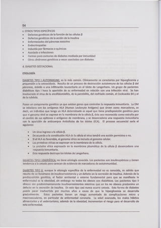 54
c. OTROS TIPOS ESPECÍFICOS
• Defectos genéticos de la función de las células 13
• Defectos genéticos de la acción de la insulina
• Enfermedades del páncreas exocrino
• Endocrinopatías
• Inducida por fármacos o químicos
• Asociada a infecciones
• Formas poco comunes de diabetes mediada por inmunidad
• Otros síndromes genéticos a veces asociados con diabetes
d. DIABETES GESTACIONAL
ETIOLOGÍA
DIABETES TIPO 1 AUTOINMUNE: es la más común. Clínicamente se caracteriza por hiperglicemia y
propensión a la cetoacidosis. Resulta de un proceso de destrucción autoirimune de las células 13 del
páncreas, debido a una infiltración leucocitaria en el Islote de Langerhans. Un grupo de pacientes
diabéticos tipo 1 hace la aparición de su enfermedad en relación con una infección viral. Se han
involucrado el virus de la encéfalomielitis, de la parotiditis, del resfriado común, el Cocksackie B4 y el
de la rubéola.
Posee un componente genético ya que existen genes que controlan la respuesta inmunitaria. La DM
se relaciona con los antígenos HLA (Human Leukocyte Antigens) que sirven como marcadores, es
decir, un individuo que tenga un HILA determinado es aquel que tiene predisposición genética para
que el genoma vira¡ se exprese en fa membrana de la célula 13, ésta sea reconocida como extraña por
el cambio de sus epitones o antígenos de membrana, y se desencadene una respuesta inmunitaria
con la aparición de anticuerpos Anticélulas de los Islotes (ICA). El proceso secuencia¡ sería el
siguiente:
• Un virus ingresa a la célula 13.
• De acuerdo a la constitución HLA de la célula el virus tendrá una acción permisiva o no.
• Si el HI-A es favorable, el genoma vírico se incrusta al genoma celular.
• Las proteínas víricas se expresan en la membrana de la célula.
• La proteína vírica expresada en la membrana plasmática de la célula 13 desencadena una
respuesta inmunitaria.
• Esta respuesta destruye los islotes de Langerhans.
DIABETES TiPO 1 IDIOPÁTICA: no tiene etiología conocida. Los pacientes son insulinopénicos y tienen
tendencia a la cetosis pero carecen de evidencia de marcadores de autoinmunidad.
DIABETES TIPO II: aunque la etiología especifica de la enfermedad no es conocida, es sabido que
resulta de un fenómeno de insulinorresistencia y un defecto en la secreción de insulina. Además de la
predisposición genética, el factor ambiental o externo fundamental para que se manifieste la
enfermedad es la obesidad, sin embargo no todos los obesos son diabéticos. Los pacientes tipo II
obesos son predominantemente insulinorresistentes mientras que en los no obesos predomina un
defecto en la secreción de insulina. En este tipo casi nunca ocurre cetosis. Esta forma de diabetes
puede pasar inadvertida por muchos años a causa de que la hiperglicemia se desarrolla
gradualmente. Estos pacientes tienen un riesgo aumentado de complicaciones micro y
macrovasculares, en particular de enfermedad coronaria. La edad avanzada, los malos hábitos
alimentarios y el sedentarismo, además de la obesidad, incrementan el riesgo para el desarrollo de
esta enfermedad.
 