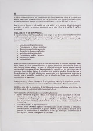 56
Se define hipoglicemia como una concentración de glucosa sanguínea inferior a 50 mg/dl. Una
glicemia basa¡ mayor de 110 y menor de 126 mg/dl se conoce como alteración de la glicemia en
ayunas y se diagnostica diabetes con una concentración igual o mayor a 126 mg/dl en ayunas.
En el lactante la glicemia es más variable que en el adulto. En el momento del nacimiento oscila
entre 45 y 110 mg/dl, y se establece hipoglicemia con un valor inferior a 30 mg/dl y 20 mg/dl en
prematuros.
REGULACIÓN DE LA GLUCOSA SANGUÍNEA:
El mantenimiento de los niveles de glucosa en la sangre es uno de los mecanismos homeostáticos
más finamente regulados. Entre los mecanismos destinados a esta función encontramos aquellos que
contrarrestan la hiperglicemia y los que hacen lo propio frente a la hipoglicemia. La eficacia y rapidez
de acción varía de unos a otros.
• Mecanismos antihipergllcemiantes:
• Paso de glucosa de la sangre a las células
• Glucogenogénesis hepática y muscular
• Conversión de glucosa en triglicéridos
• Mecanismos antihipoglicemiantes
• Paso de glucosa hepática a la sangre
• Glucogenólisis hepática
• Gluconeogénesis
Existe una integración importante entre la concentración plasmática de glucosa y la de ácidos grasos
libres. Cuando se eleva considerablemente la glicemia también se incrementa la síntesis de
triglicéridos en el tejido adiposo y se reduce la salida de ácidos grasos libres al plasma, lo que da
como resultado un descenso del nivel plasmático de ácidos grasos libres y una mejor penetración de
glucosa en el músculo bajo el efecto de la insulina. Por el contrario, cuando la glicemia desciende se
liberan ácidos grasos del tejido adiposo, cuya concentración en el plasma aumenta, y penetran al
músculo para su oxidación, reduciéndose, así, la utilización periférica como contribución al
mantenimiento de la glicemia.
La puesta en acción y el control de algunos de los mecanismos dependen de la regulación hormonal y
eventualmente de la regulación nerviosa. En la regulación endocrina de la glicemia intervienen:
INSULINA: actúa sobre el metabolismo de los hidratos de carbono, los lípidos y las proteínas. Sus
principales lugares de acción son el tejido muscular y el adiposo.
Con respecto a los carbohidratos tiene un efecto hipoglicemiante:
• Facilita el transporte de glucosa a través de la membrana celular, aumentando la actividad y
síntesis de un transportador de membrana e induciendo la síntesis de glucocinasa la cual
permite la transformación de glucosa en glucosa 6 fosfato. En el diabético esta transformación
esta muy reducida, mientras que la fosforilación de la fructosa por la hexoquinasa se efectúa
normalmente.
• Aumenta la actividad de la glucógeno sintetasa.
• Inhibe la glucosa 6 fosfatasa hepática: el aumento de esta actividad enzimática en el hígado del
diabético acarrea una destrucción de glucosa 6 fosfato y una retardación de la vía de las
pentosas con disminución de la producción de NADPH2 que disminuye a la vez la síntesis de
ácidos grasos y aumenta la cetogénesis en la diabetes.
 