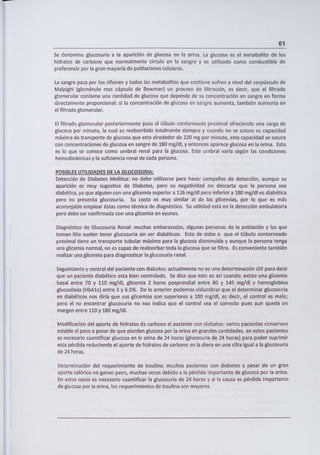61
Se denomina glucosuria a la aparición de glucosa en la orina. La glucosa es el metabolito de los
hidratos de carbono que normalmente circula en la sangre y es utilizado como combustible de
preferencia por la gran mayoría de poblaciones celulares.
La sangre pasa por los riñones y todos los metabolitos que contiene sufren a nivel del corpúsculo de
Malpighi (glomérulo mas cápsula de Bowman) un proceso de filtración, es decir, que el filtrado
g!omerular contiene una cantidad de glucosa que depende de su concentración en sangre en forma
directamente proporcional: si la concentración de glucosa en sangre aumenta, también aumenta en
el filtrado glomerular.
El filtrado glomerular posteriormente pasa al túbulo contorneado proximal ofreciendo una carga de
glucosa por minuto, la cual es reabsorbida totalmente siempre y cuando no se sature su capacidad
máxima de transporte de glucosa que esta alrededor de 220 mg por minuto, esta capacidad se satura
con concentraciones de glucosa en sangre de 180 mg/dl, y entonces aparece glucosa en la orina. Esto
es lo que se conoce como umbral renal para la glucosa. Este umbral varía según las condiciones
hemodinámicas y la suficiencia renal de cada persona.
POSIBLES UTILIDADES DE LA GLUCOSURIA:
Detección de Diabetes Mellitus: no debe utilizarse para hacer campañas de detección, aunque su
aparición es muy sugestiva de Diabetes, pero su negatividad no descarta que la persona sea
diabética, ya que alguien con una glicemia superior a 126 mg/dl pero inferior a 180 mg/dl es diabética
pero no presenta glucosuria. Su costo es muy similar al de las glicemias, por lo que es más
aconsejable emplear éstas como técnica de diagnóstico. Su utilidad está en la detección ambulatoria
pero debe ser confirmada con una glicemia en ayunas.
Diagnóstico de Glucosuria Renal: muchas embarazadas, algunas personas de la población y las que
toman litio suelen tener glucosuria sin ser diabéticos. Esto de debe a que el túbulo contorneado
proximal tiene un transporte tubular máximo para la glucosa disminuida y aunque la persona tenga
una glicemia normal, no es capaz de reabsorber toda la glucosa que se filtra. Es conveniente también
realizar una glicemia para diagnosticar la glucosuria renal.
Seguimiento y control del paciente con diabetes: actualmente no es una determinación útil para decir
que un paciente diabético esta bien controlado. Se dice que esto es así cuando: existe una glicemia
basa¡ entre 70 y 110 mg/dl, glicemia 2 horas posprandial entre 80 y 145 mg/dl y hemoglobina
glucosilaca (HbAlc) entre 3 y 6.5%. De lo anterior podernos vislumbrar que el determinar glucosuria
en diabéticos nos diría que sus glicemias son superiores a 180 mg/dl, es decir, el control es malo;
pero el no encontrar glucosuria no nos indica que el control sea el correcto pues aun queda un
margen entre 110 y 180 mg/di.
Modificación del aporte de hidratos de carbono al paciente con diabetes: varios pacientes conservan
estable el peso a pesar de que pierden glucosa por la orina en grandes cantidades, en estos pacientes
es necesario cuantificar glucosa en la orina de 24 horas (glucosuria de 24 horas) para poder suprimir
esta pérdida reduciendo el aporte de hidratos de carbono en la diera en una cifra igual a la glucosuria
de 24 horas.
Determinación del requerimiento de insulina: muchos pacientes con diabetes a pesar de un gran
aporte calórico no ganan peso, muchas veces debido a la pérdida importante de glucosa por la orina.
En estos casos es necesario cuantificar la glucosuria de 24 horas y si la causa es pérdida importante
de glucosa por ¡a orina, los requerimientos de insulina son mayores.
 
