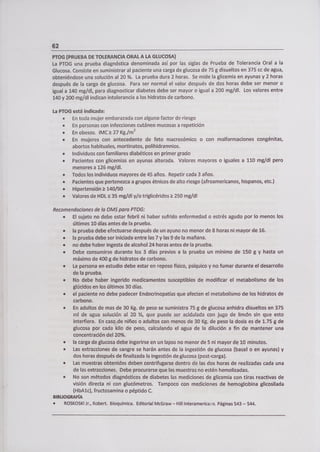 62
PTOG (PRUEBA DE TOLERANCIA ORAL A LA GLUCOSA)
La PTOG una prueba diagnóstica denominada así por las siglas de Prueba de Tolerancia Oral a la
Glucosa. Consiste en suministrar al paciente una carga de glucosa de 75 g disueltos en 375 cc de agua,
obteniéndose una solución al 20 %. La prueba dura 2 horas. Se mide la glicemia en ayunas y 2 horas
después de la carga de glucosa. Para ser normal el valor después de dos horas debe ser menor o
igual a 140 mg/dl, para diagnosticar diabetes debe ser mayor o igual a 200 mg/dl. Los valores entre
140 y 200 mg/dl indican intolerancia a los hidratos de carbono.
La PTOG está indicada:
• En toda mujer embarazada con alguno factor de riesgo
• En personas con infecciones cutáneo mucosas a repetición
• En obesos. IMC 1: 27 Kg./m2
• En mujeres con antecedente de feto macrosómico o con malformaciones congénitas,
abortos habituales, mortinatos, polihidramnios.
• Individuos con familiares diabéticos en primer grado
• Pacientes con glicemias en ayunas alterada. Valores mayores o iguales a 110 mg/dl pero
menores a 126 mg/dl.
• Todos los individuos mayores de 45 años. Repetir cada 3 años.
• Pacientes que pertenezca a grupos étnicos de alto riesgo (afroamericanos, hispanos, etc.)
• Hipertensión 1: 140/90
• Valores de HDL :5 35 mg/dl y/o triglicéridos 7z 250 mg/dl
Recomendaciones de la OMS para PTOG:
• El sujeto no debe estar febril ni haber sufrido enfermedad o estrés agudo por lo menos los
últimos 10 días antes de la prueba.
• la prueba debe efectuarse después de un ayuno no menor de 8 horas ni mayor de 16.
• la prueba debe ser iniciada entre las 7 y las 9 de la mañana.
• no debe haber ingesta de alcohol 24 horas antes de la prueba.
• Debe consumirse durante los 3 días previos a la prueba un mínimo de 150 g y hasta un
máximo de 400 g de hidratos de carbono.
• La persona en estudio debe estar en reposo físico, psíquico y no fumar durante el desarrollo
de la prueba.
• No debe haber ingerido medicamentos susceptibles de modificar el metabolismo de los
glúcidos en los últimos 30 días.
• el paciente no debe padecer Endocrinopatías que afecten el metabolismo de los hidratos de
carbono.
• En adultos de mas de 30 Kg. de peso se suministra 75 g de glucosa anhidra disueltos en 375
ml de agua solución al 20 %, que puede ser acidulada con jugo de limón sin que esto
interfiera. En casqde niños o adultos con menos de 30 Kg. de peso la dosis es de 1.75 g de
glucosa por cada kilo de peso, calculando el agua de la dilución a fin de mantener una
concentración del 20%.
• la carga de glucosa debe ingerirse en un lapso no menor de 5 ni mayor de 10 minutos.
• Las extracciones de sangre se harán antes de la ingestión de glucosa (basa¡ o en ayunas) y
dos horas después de finalizada la ingestión de glucosa (post-carga).
• Las muestras obtenidas deben centrifugarse dentro de las dos horas de realizadas cada una
de las extracciones. Debe procurarse que las muestras no estén hemolizadas.
• No son métodos diagnósticos de diabetes las mediciones de glicemia con tiras reactivas de
visión directa ni con glucómetros. Tampoco con mediciones de hemoglobina glicosilada
(HbAlc), fructosamina o péptido C.
BIBLIOGRAFÍA
• ROSKOSKI Jr., Robert. Bioquímica, Editorial McGraw - Hill lnteramerica. Páginas 543 - 544.
 