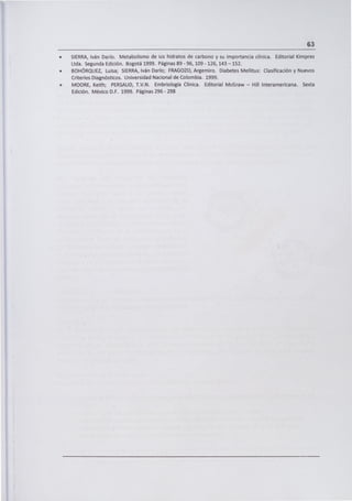 63
SIERRA, Iván Darío. Metabolismo de los hidratos de carbono y su importancia clínica. Editorial Kimpres
Ltda. Segunda Edición. Bogotá 1999. Páginas 89 - 96, 109 - 126, 143 - 152.
BOHÓRQUEZ, Luisa; SIERRA, Iván Darío; FRAGOZO, Argemiro. Diabetes Mellitus: Clasificación y Nuevos
Criterios Diagnósticos. Universidad Nacional de Colombia. 1999.
MOORE, Keith; PERSAUD, T.V.N. Embriología Clínica. Editorial McGraw - Hill Interamericana. Sexta
Edición. México D.F. 1999. Páginas 296 - 298
 